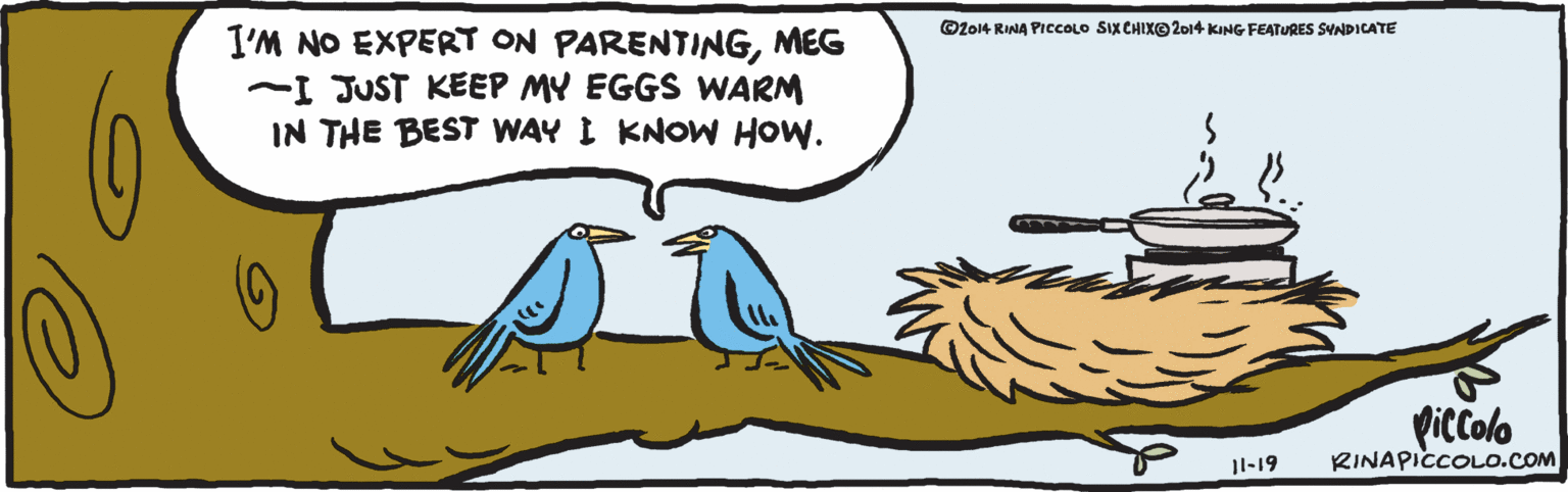 Clip art OCR: I'M NO EXPERT ON PARENTINGMEG ~I JUST KEEP MY EGGS WARM IN THE BEST WAY I KNOW How. piccolo I-19 RINAPICCOLO.COM 2014 RINA PICCOLO SIX CHIXO2014 KING FEATURES SYNDICATE I'M NO EXPERT ON PARENTINGMEG ~I JUST KEEP MY EGGS WARM IN THE BEST WAY I KNOW How. piccolo I-19 RINAPICCOLO.COM 2014 RINA PICCOLO SIX CHIXO2014 KING FEATURES SYNDICATE
