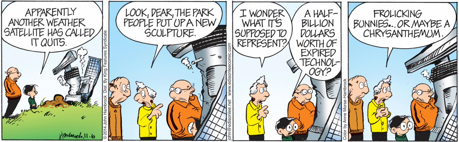 Comic book OCR: APPARENTLY ANOTHER WEATHER SATELLITE HAS CALLED IT QUITS. LOOKTHE PARK PEOPLE PUT UP A NEW SCULPTURE. I WONDER WHAT ITS SUPPOSED TO A HALF- BILLION DOLLARS REPRESENT? WORTH OF EXPIRED TECHNOL- OGY? FROLICKING BUNNIES... ORMAYBE A CHRYSANTHEMUM. Handacodo.ll.6 ©2014 John Hambrock Dist. By King Features Syndicate APPARENTLY ANOTHER WEATHER SATELLITE HAS CALLED IT QUITS. LOOKTHE PARK PEOPLE PUT UP A NEW SCULPTURE. I WONDER WHAT ITS SUPPOSED TO A HALF- BILLION DOLLARS REPRESENT? WORTH OF EXPIRED TECHNOL- OGY? FROLICKING BUNNIES... ORMAYBE A CHRYSANTHEMUM. Handacodo.ll.6 ©2014 John Hambrock Dist. By King Features Syndicate