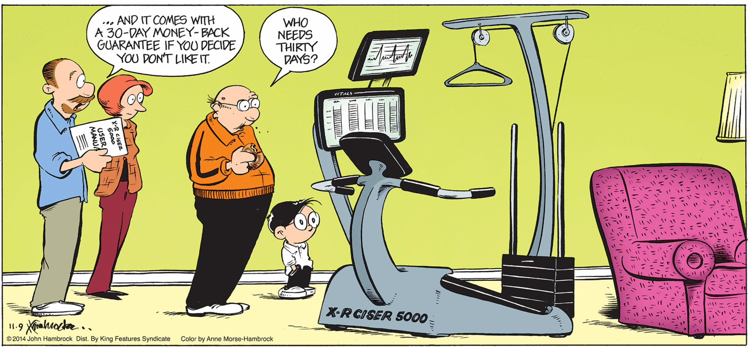 Event OCR: ... AND IT COMES WITH A 30-DAY MONEY-BACK GUARANTEE IF YOU DECIDE YOU DON'T LIKE IT. WHO NEEDS THIRTY DAYS? TALS- X-RCISER 5000 %3B ©2014 John Hambrock Dist. By King Features Syndicate Color by Anne Morse-Hambrock ... AND IT COMES WITH A 30-DAY MONEY-BACK GUARANTEE IF YOU DECIDE YOU DON'T LIKE IT. WHO NEEDS THIRTY DAYS? TALS- X-RCISER 5000 %3B ©2014 John Hambrock Dist. By King Features Syndicate Color by Anne Morse-Hambrock