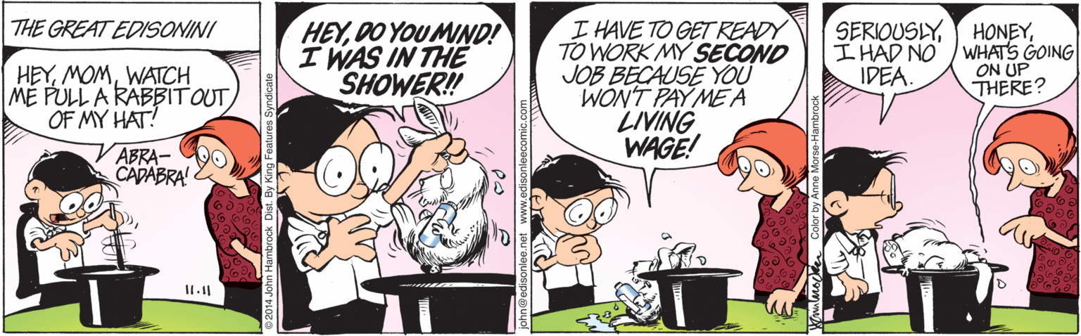 Conversation OCR: THE GREAT EDISONINI HEYDO YOU MIND! I WAS IN THE SHOWER! I HAVE TO GETREADY TO WORK MY SEÇOND JOB BECAUSE YOU WON'T PAY MEA LIVING WAGE! SERIOUSLYI HAD NO IDEA. HONEYWHATS GOING ON UP THERE? HEYWATCH ME PULL A RABBIT OUT OF MY HAT! ABRA- CADABRA! sonleecomic.com THE GREAT EDISONINI HEYDO YOU MIND! I WAS IN THE SHOWER! I HAVE TO GETREADY TO WORK MY SEÇOND JOB BECAUSE YOU WON'T PAY MEA LIVING WAGE! SERIOUSLYI HAD NO IDEA. HONEYWHATS GOING ON UP THERE? HEYWATCH ME PULL A RABBIT OUT OF MY HAT! ABRA- CADABRA! sonleecomic.com
