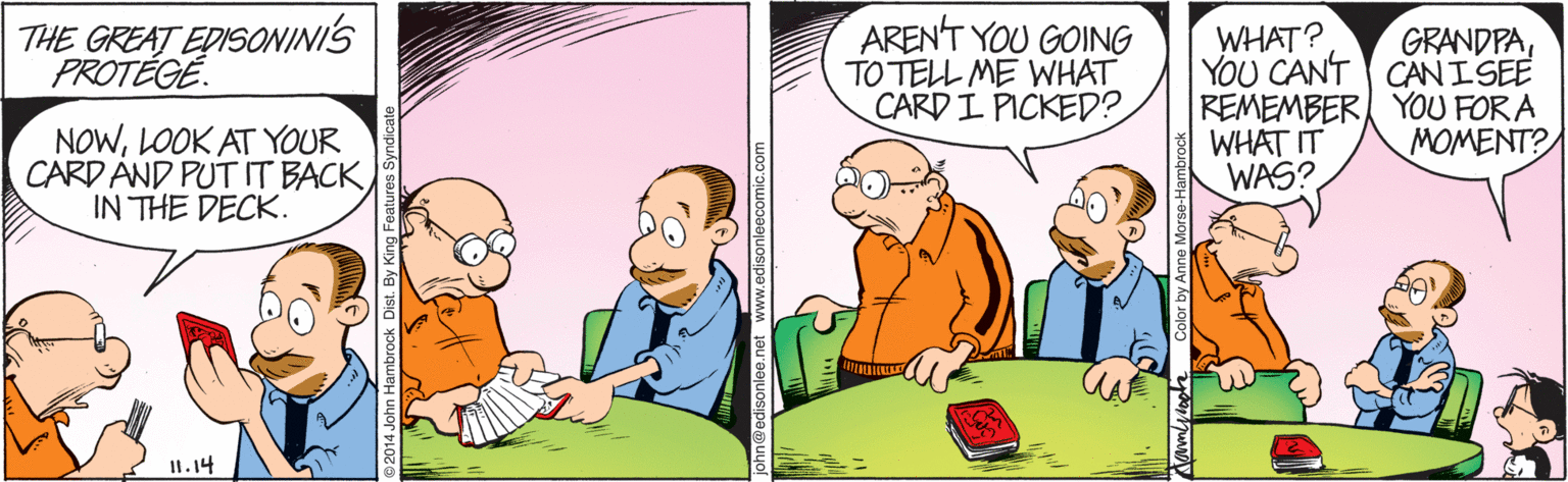 Illustration OCR: THE GREAT EDISONINIS PROTÉGÉ. ARENT YOU GOING TO TELL ME WHAT CARD I PICKED? GRANDPAYOU CAN'T CANISEE REMEMBER YOU FOR A WHAT IT WAS? WHAT? NOWLOOK AT YOUR CARD AND PUT IT BACK IN THE DECK. MOMENT? It.14 .edisonleecomic.com THE GREAT EDISONINIS PROTÉGÉ. ARENT YOU GOING TO TELL ME WHAT CARD I PICKED? GRANDPAYOU CAN'T CANISEE REMEMBER YOU FOR A WHAT IT WAS? WHAT? NOWLOOK AT YOUR CARD AND PUT IT BACK IN THE DECK. MOMENT? It.14 .edisonleecomic.com