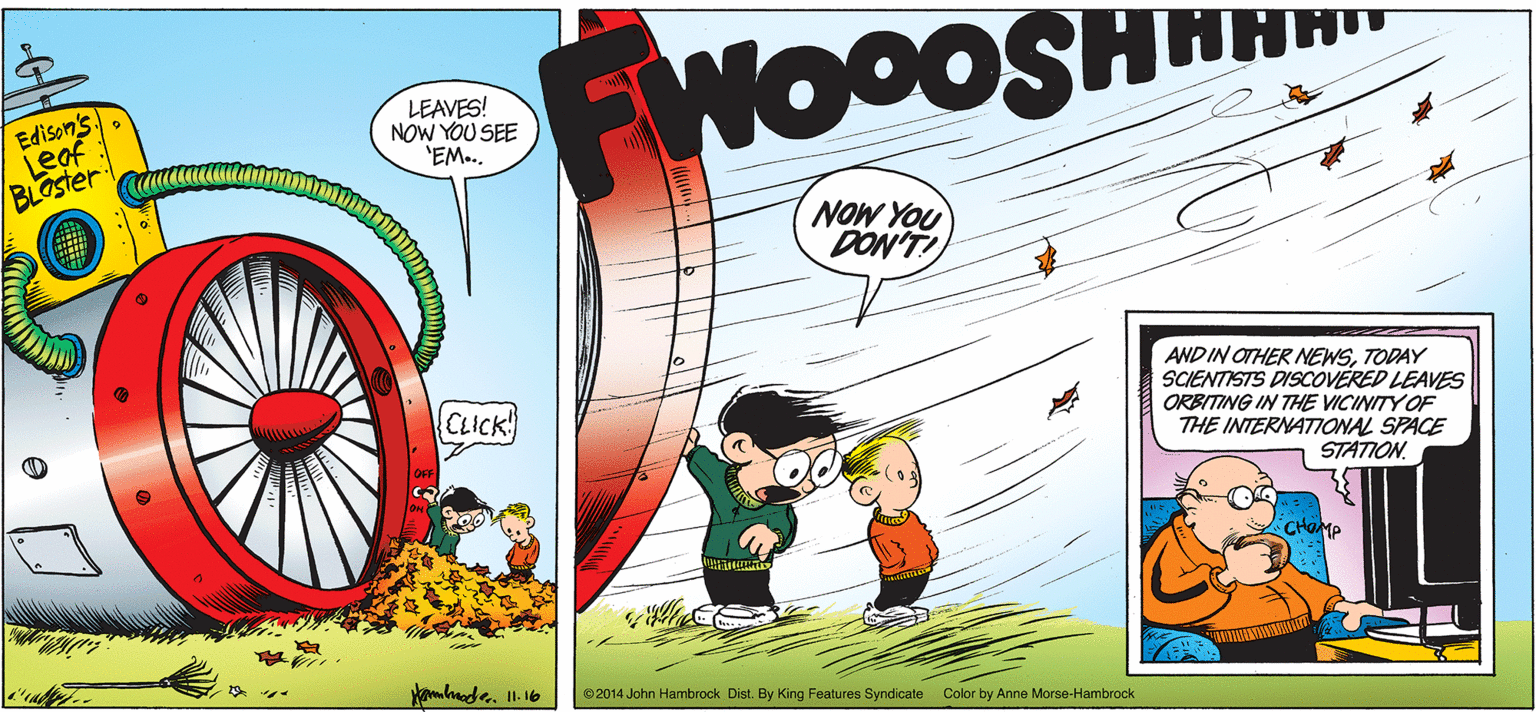 Rectangle OCR: Edison's Leaf BLOster WOOOSH LEAVES! NOW YOU SEE 'EM... NOW YOU DON'T! AND IN OTHER NEWSTODAY SCIENTISTS DISCOVERED LEAVES ORBITING IN THE VICINITY OF THE INTERNATIONAL SPACE STATION. CLICK! CHa ©2014 John Hambrock Dist. By King Features Syndicate Color by Anne Morse-Hambrock Edison's Leaf BLOster WOOOSH LEAVES! NOW YOU SEE 'EM... NOW YOU DON'T! AND IN OTHER NEWSTODAY SCIENTISTS DISCOVERED LEAVES ORBITING IN THE VICINITY OF THE INTERNATIONAL SPACE STATION. CLICK! CHa ©2014 John Hambrock Dist. By King Features Syndicate Color by Anne Morse-Hambrock