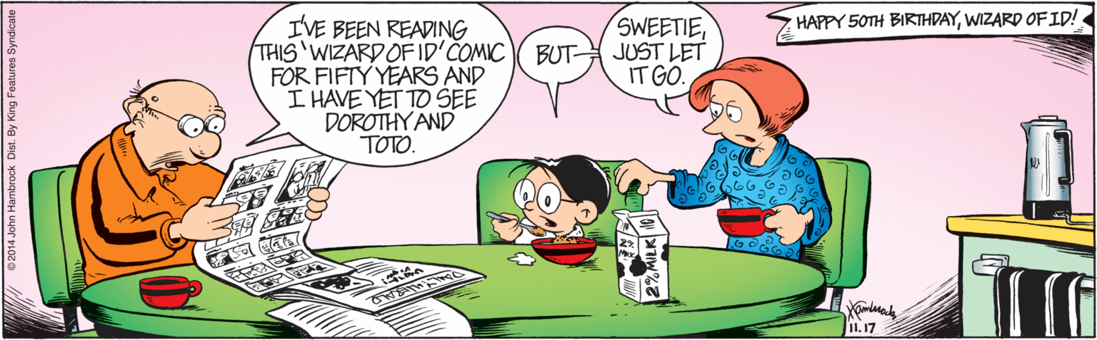 Interaction OCR: HAPPY 50TH BIRTHDAYWIZARD OFID! IVE BEEN READING THIS WIZARD OFID'COMIC( BUT JUST LET FOR FIFTY YEARS AND I HAVE YET TO SEE DOROTHY AND TOTO. SWEETIEIT GO. I1. 17 A ©2014 John Hambrock Dist. By King Features Syndicate HAPPY 50TH BIRTHDAYWIZARD OFID! IVE BEEN READING THIS WIZARD OFID'COMIC( BUT JUST LET FOR FIFTY YEARS AND I HAVE YET TO SEE DOROTHY AND TOTO. SWEETIEIT GO. I1. 17 A ©2014 John Hambrock Dist. By King Features Syndicate