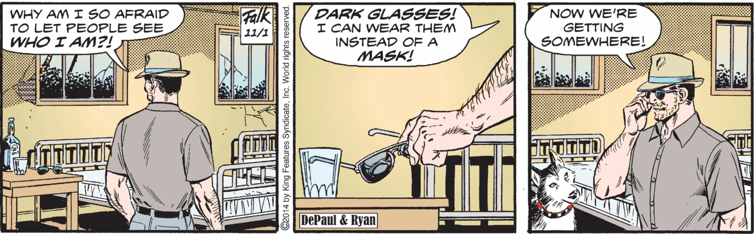 Comics OCR: Falk WHY AM I SO AFRAID TO LET PEOPLE SEE WHO I AM?! DARK GLASSES! I CAN WEAR THEM INSTEAD OF A MASK! NOW WE'RE GETTING SOMEWHERE! 11/1 DePaul & Ryan ©2014 by King Features SyndicateFalk WHY AM I SO AFRAID TO LET PEOPLE SEE WHO I AM?! DARK GLASSES! I CAN WEAR THEM INSTEAD OF A MASK! NOW WE'RE GETTING SOMEWHERE! 11/1 DePaul & Ryan ©2014 by King Features Syndicate
