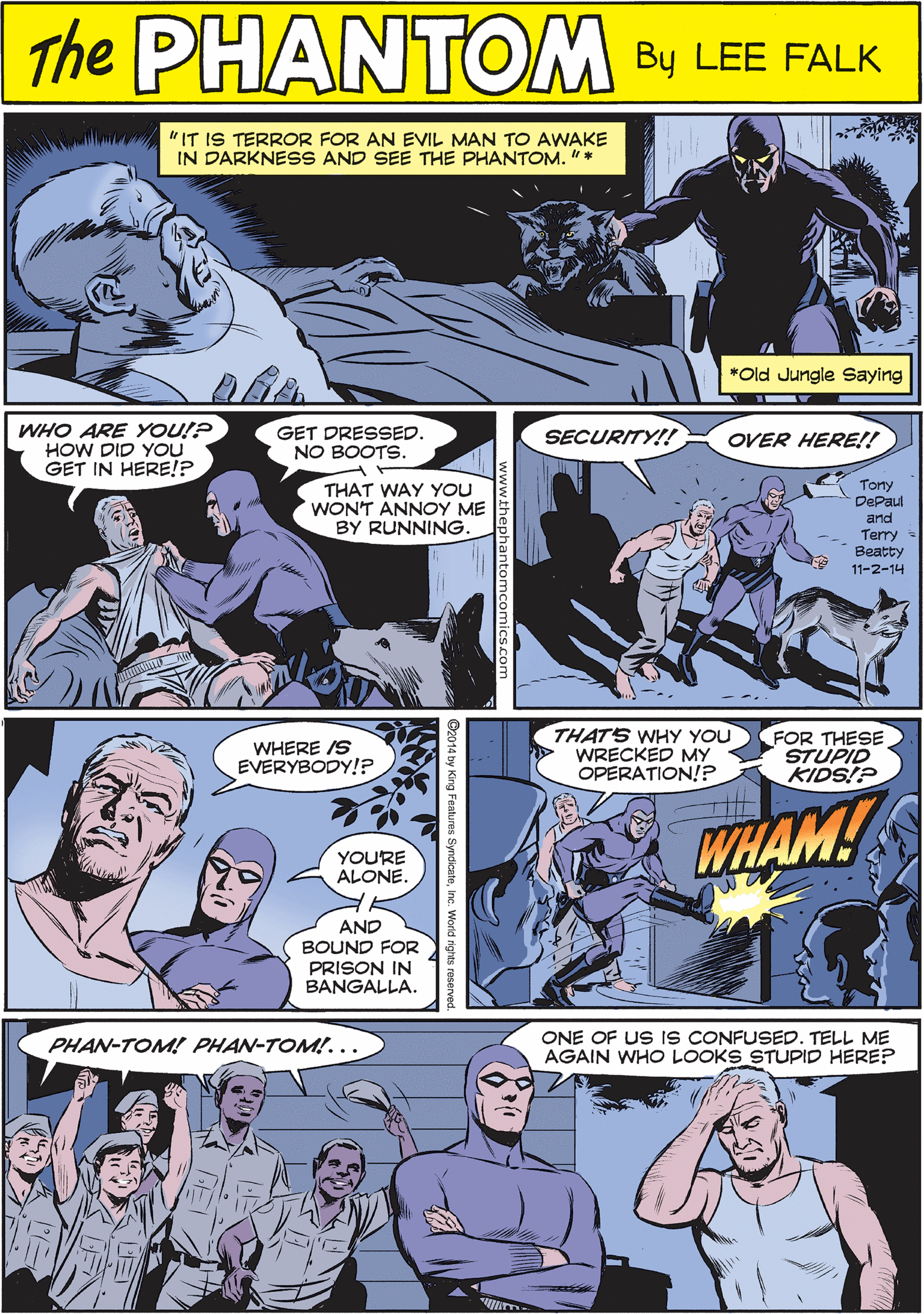 Comic book OCR: THE www "IT IS TERROR FOR AN EVIL MAN TO AWAKE IN DARKNESS AND SEE THE PHANTOM. "* PANTOM CREATED BY LEE FALK *Old Jungle Saying WHO ARE YOU!? HOW DID YOU GET IN HERE!? GET DRESSED. NO BOOTS. SECURITY!! OVER HERE!! WHERE IS EVERYBODY!? Tony DePaul THAT WAY YOU WONT ANNOY ME BY RUNNING and Terry Beatty YOURE ALONE. 11-2-14 AND BOUND FOR PRISON IN BANGALLA. THATS WHY YOU WRECKED MY OPERATION!? FOR THESE STUPID KIDS!? ONE OF US IS CONFUSED. TELL ME AGAIN WHO LOOKS STUPID HERE? PHAN-TOM! PHAN-TOM!... WHAM! THE www "IT IS TERROR FOR AN EVIL MAN TO AWAKE IN DARKNESS AND SEE THE PHANTOM. "* PANTOM CREATED BY LEE FALK *Old Jungle Saying WHO ARE YOU!? HOW DID YOU GET IN HERE!? GET DRESSED. NO BOOTS. SECURITY!! OVER HERE!! WHERE IS EVERYBODY!? Tony DePaul THAT WAY YOU WONT ANNOY ME BY RUNNING and Terry Beatty YOURE ALONE. 11-2-14 AND BOUND FOR PRISON IN BANGALLA. THATS WHY YOU WRECKED MY OPERATION!? FOR THESE STUPID KIDS!? ONE OF US IS CONFUSED. TELL ME AGAIN WHO LOOKS STUPID HERE? PHAN-TOM! PHAN-TOM!... WHAM!