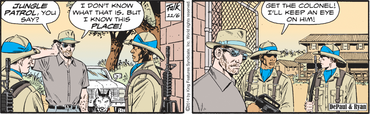 Fictional character OCR: JUNGLE PATROLYOU SAY? I DON'T KNOW WHAT THAT IS. BUT I KNOW THIS PLACE! Falk GET THE COLONEL! I'LL KEEP AN EYE ON HIM! 11/6 DePaul & Ryan ©2014 by King Feature JUNGLE PATROLYOU SAY? I DON'T KNOW WHAT THAT IS. BUT I KNOW THIS PLACE! Falk GET THE COLONEL! I'LL KEEP AN EYE ON HIM! 11/6 DePaul & Ryan ©2014 by King Feature