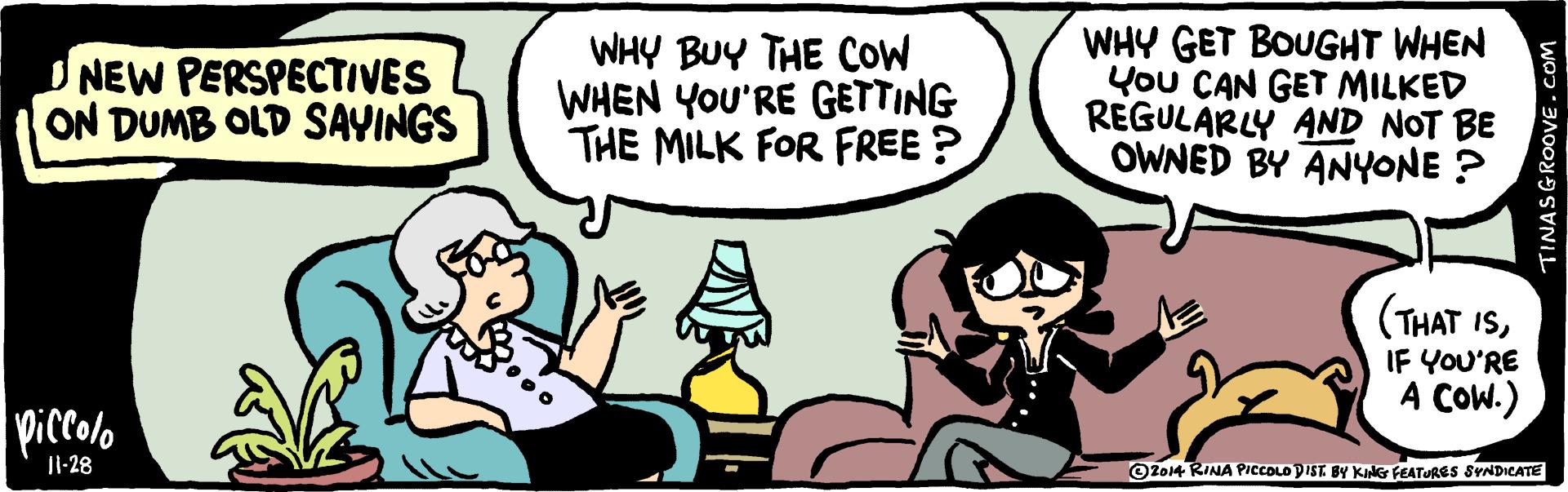 Rectangle OCR: NEW PERSPECTIVES ON DUMB OLD SAYINGS WHY BUY THE COW WHEN YOU'RE GETTING THE MILK FOR FREE ? WHY GET BOUGHT WHEN You CAN GET MILKED REGULARLY AND NOT BE OWNED BY ANYONE ? (THAT ISIF YOU'RE A COW.) piccolo OZo14 RINA PICCOLO DIST BY KING FEATURES SYNDICATE |1-28 TINASGROOVE.COM NEW PERSPECTIVES ON DUMB OLD SAYINGS WHY BUY THE COW WHEN YOU'RE GETTING THE MILK FOR FREE ? WHY GET BOUGHT WHEN You CAN GET MILKED REGULARLY AND NOT BE OWNED BY ANYONE ? (THAT ISIF YOU'RE A COW.) piccolo OZo14 RINA PICCOLO DIST BY KING FEATURES SYNDICATE |1-28 TINASGROOVE.COM
