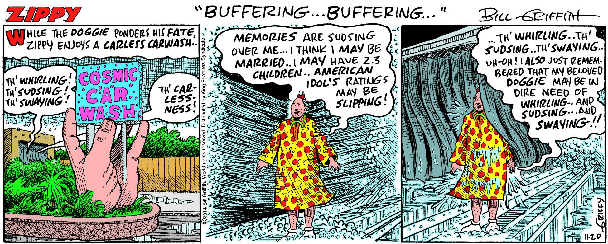 Illustration OCR: ZIPPY "BUFFERING...BUFFERING..." BILL SRIFFInt HILE THE DOGGIE PONDERS HIS FATEZIPPY ENJOYS A CARLESS CARWASH.. MEMORIES ARE SUDSING OVER ME... I THINK I MAY BE MARRIED..I MAY HAVE 2.3 CHILDREN.. AMERICAN IDOL'S RATINGS MAY BE SLIPPING! TH' WHIRLING..TH' SUDSING.TH'SWAYING. UH-OH!I ALSO JUST REMEM- BERED THAT MY BELOVED DOGGIE MAY BE IN DIRE NEED OF WHIRLING-. AND SUDSING..AND SWAYING! Ta'WHIRLING! COSMIC TH'SUDSING! Ta' SUAYING::CAR. WASH TH' CAR- LESS: NESS! I120 ZIPPY "BUFFERING...BUFFERING..." BILL SRIFFInt HILE THE DOGGIE PONDERS HIS FATEZIPPY ENJOYS A CARLESS CARWASH.. MEMORIES ARE SUDSING OVER ME... I THINK I MAY BE MARRIED..I MAY HAVE 2.3 CHILDREN.. AMERICAN IDOL'S RATINGS MAY BE SLIPPING! TH' WHIRLING..TH' SUDSING.TH'SWAYING. UH-OH!I ALSO JUST REMEM- BERED THAT MY BELOVED DOGGIE MAY BE IN DIRE NEED OF WHIRLING-. AND SUDSING..AND SWAYING! Ta'WHIRLING! COSMIC TH'SUDSING! Ta' SUAYING::CAR. WASH TH' CAR- LESS: NESS! I120