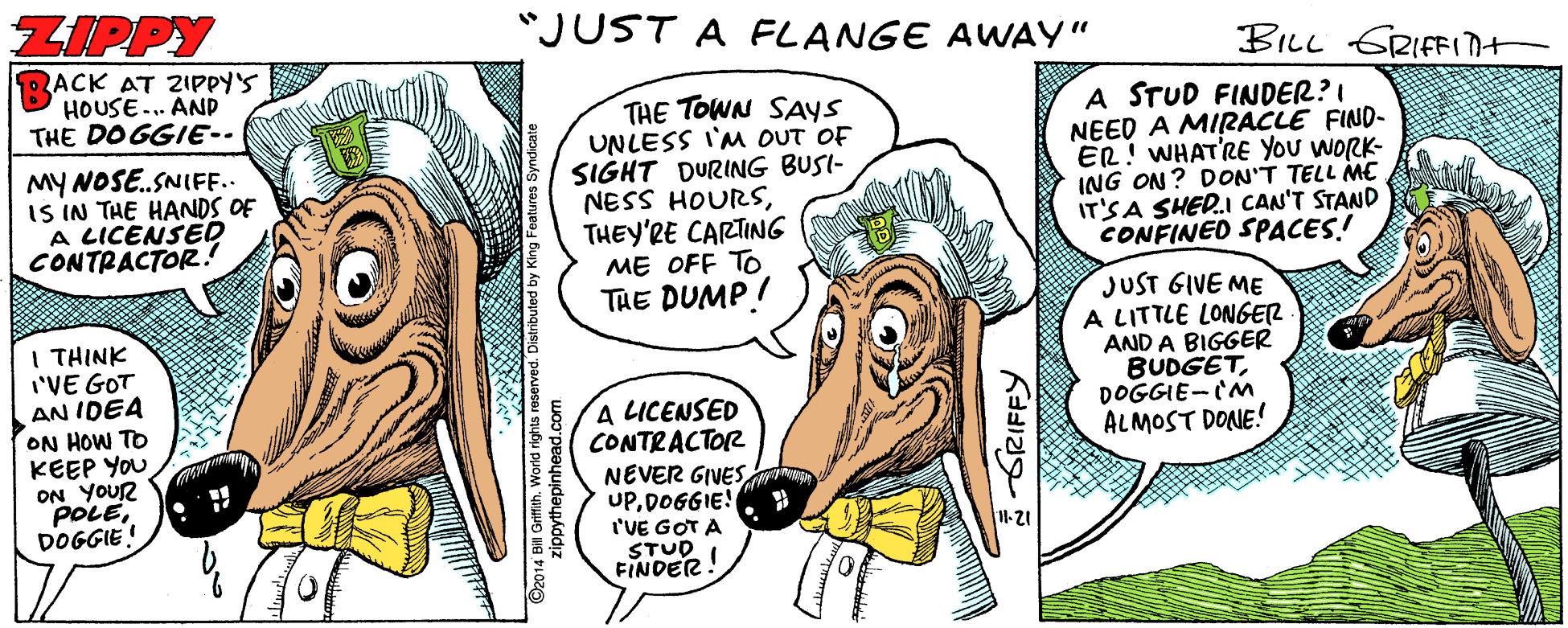 Comics OCR: ZIPPY "JUST A FLANGE AWAY" BILL GRIFFIt ACK AT ZIPPY'S HOUSE. AND THE DOGGIE-. THE TOWN SAYS UNLESS I'M OUT OF SIGHT DURING BUSI- NESS HOURSTHEY'RE CARTING ME OFF TO THE DUMP! A STUD FINDER?I NEED A MIRACLE FIND- ER! WHATRE YOU WORK- ING ON? DON'T TELL ME IT'S A SHED.I CAN'T STAND CONFINED SPACES! MY NOSE.SNIFF.. IS IN THE HANDS OF A LICENSED CONTRACTOR.! I THINK I'VE GOT AN IDEA ON HOW TO KEEP YOU ON YOUR POLEDOGGIE! A LICENSED CONTRACTOR NEVER GIVESDOGGIE! I'VE GOT A STUD I FINDER JUST GIVE ME A LITTLE LONGER AND A BIGGER BUDGETDOGGIE-CM ALMOST DONE! 11-21 GRIFFY ©2014 0oythepinhead oo erved. Distributed by Kir ZIPPY "JUST A FLANGE AWAY" BILL GRIFFIt ACK AT ZIPPY'S HOUSE. AND THE DOGGIE-. THE TOWN SAYS UNLESS I'M OUT OF SIGHT DURING BUSI- NESS HOURSTHEY'RE CARTING ME OFF TO THE DUMP! A STUD FINDER?I NEED A MIRACLE FIND- ER! WHATRE YOU WORK- ING ON? DON'T TELL ME IT'S A SHED.I CAN'T STAND CONFINED SPACES! MY NOSE.SNIFF.. IS IN THE HANDS OF A LICENSED CONTRACTOR.! I THINK I'VE GOT AN IDEA ON HOW TO KEEP YOU ON YOUR POLEDOGGIE! A LICENSED CONTRACTOR NEVER GIVESDOGGIE! I'VE GOT A STUD I FINDER JUST GIVE ME A LITTLE LONGER AND A BIGGER BUDGETDOGGIE-CM ALMOST DONE! 11-21 GRIFFY ©2014 0oythepinhead oo erved. Distributed by Kir