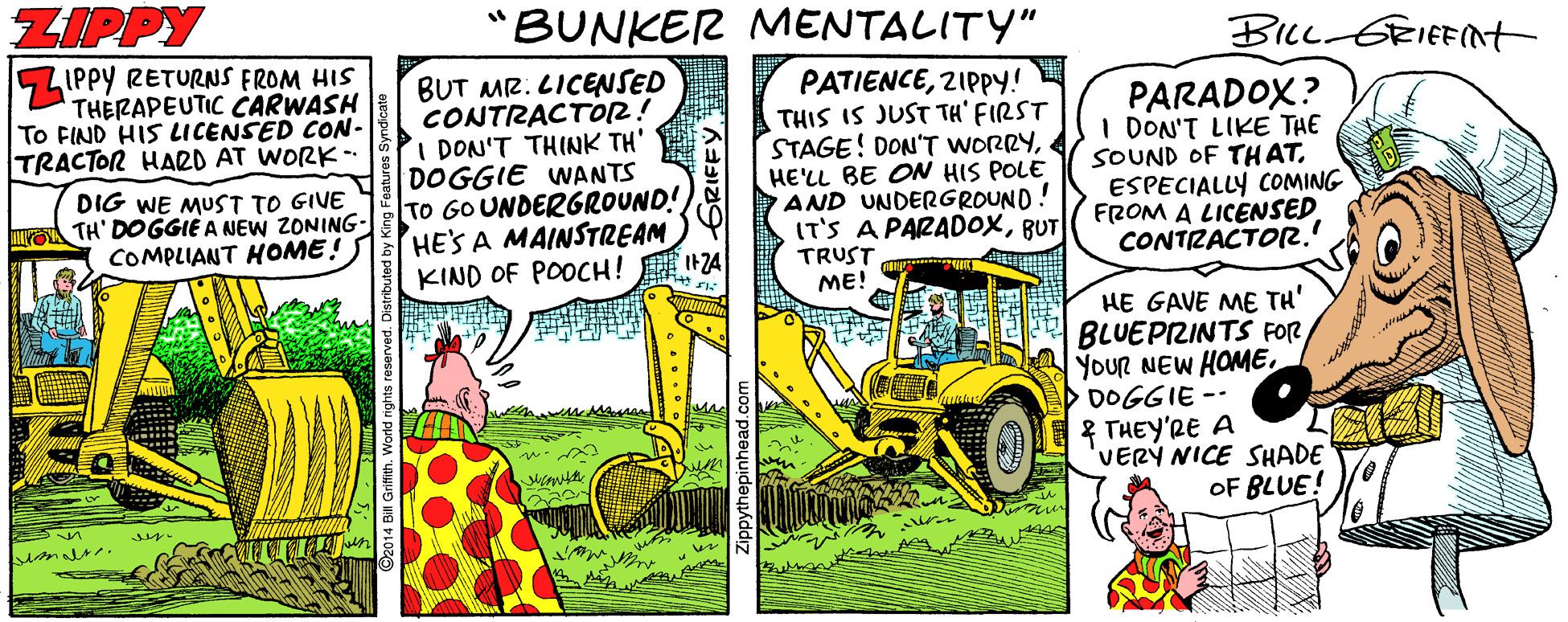 Machine OCR: ZIPPY "BUNKER MENTALITY" BIL GRIEENt IPPY RETURNS FROM HIS THERAPEUTIC CARWASH To FIND HIS LICENSED CON- TRACTOR HARD AT WORK-- BUT MR. LICENSED CONTRACTOR! I DON'T THINK TH' DOGGIE WANTS TO GOUNDERGROUND! HE'S A MAINSTREAM KIND OF POOCH! I+74 PATIENCE2IPPY! THIS IS JUST TH' FIRST STAGE! DON'T WORRYHE'LL BE ON HIS POLE AND UNDERGROUND! IT'S A PARADOXBUT TRUST ME! PARADOX? I DON'T LIKE THE SOUND OF TH ATESPECIALLY COMING FROM A LICENSED CONTZACTO2. DIG WE MUST TO GIVE TH' DOGGIE A NEW ZONING- COMPLIANT HOME! HE GAVE ME TH' BLUEPIZINTS FOR YOUR NEW HOMEDOGGIE -- 2 THEY'RE A 'VERY NICE SHADE OF BLUE! an ZIPPY "BUNKER MENTALITY" BIL GRIEENt IPPY RETURNS FROM HIS THERAPEUTIC CARWASH To FIND HIS LICENSED CON- TRACTOR HARD AT WORK-- BUT MR. LICENSED CONTRACTOR! I DON'T THINK TH' DOGGIE WANTS TO GOUNDERGROUND! HE'S A MAINSTREAM KIND OF POOCH! I+74 PATIENCE2IPPY! THIS IS JUST TH' FIRST STAGE! DON'T WORRYHE'LL BE ON HIS POLE AND UNDERGROUND! IT'S A PARADOXBUT TRUST ME! PARADOX? I DON'T LIKE THE SOUND OF TH ATESPECIALLY COMING FROM A LICENSED CONTZACTO2. DIG WE MUST TO GIVE TH' DOGGIE A NEW ZONING- COMPLIANT HOME! HE GAVE ME TH' BLUEPIZINTS FOR YOUR NEW HOMEDOGGIE -- 2 THEY'RE A 'VERY NICE SHADE OF BLUE! an