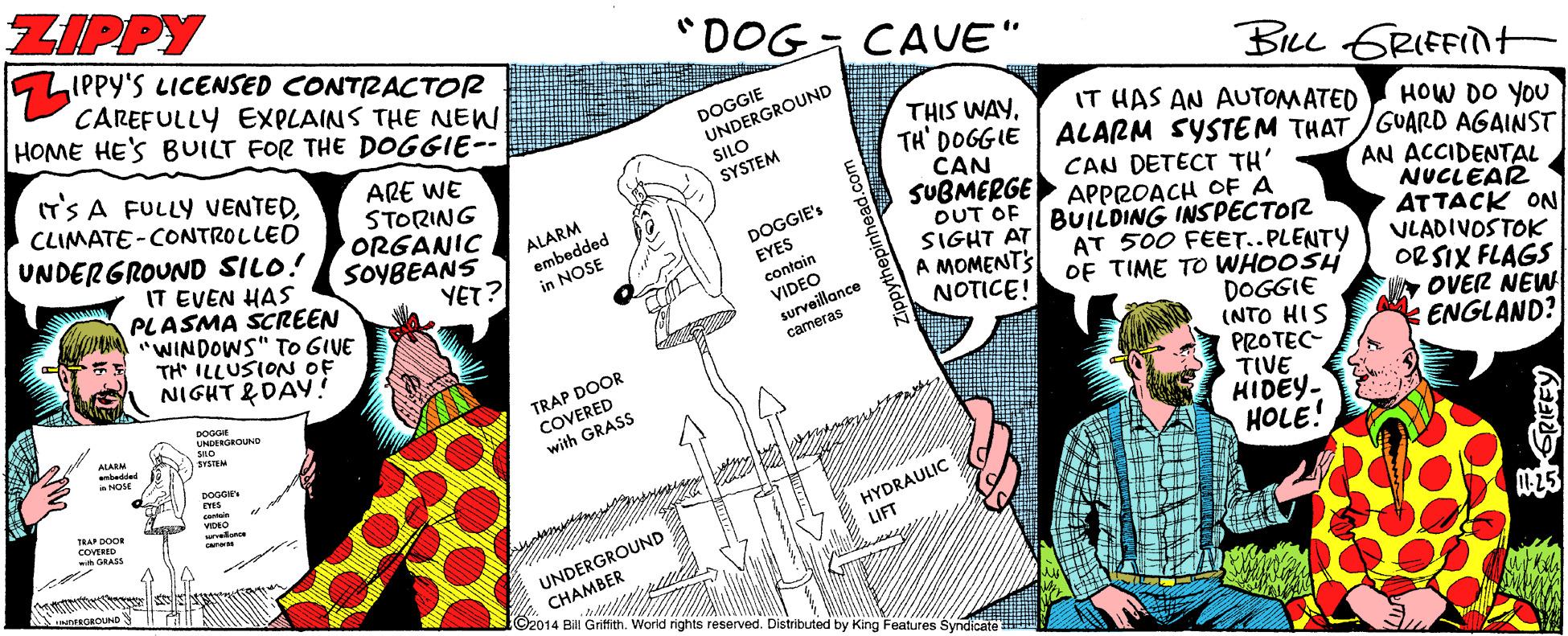 Art OCR: ZIPPY LIPPY'S LICENSED CONTIRACTOR CAREFULLY EXPLAINS THE NEW HOME HE'S BUILT FOR THE DOGGIE-- "DOG CAUE" IT'S A FULLY VENTEDCLIMATE -CONTROLLED UNDERGROUND SILO! DOGGIE UNDERGROUND BLL GRIEFInt THIS WAY. TH' DOGGIE CAN SUBMERGE OUT OF SIGHT AT A MOMENTS NOTICE! IT HAS AN AUTOMATED ARE WE STORING ORGANIC SOYBEANS YET? SILO HOW DO YOU ALARM SYSTEM THAT /GUARD AGAINST SYSTEM CAN DETECT TH' APPROACH OF A BUILDING INSPECTOR AT 500 FEET..PLENTY OF TIME TO WHOOSH DOGGIE (NTO HIS PROTEC- TIVE HIDEY- HOLE! ALARM embedded in NOSE IT EVEN HAS PLASMA SCREEN "WINDOWS" TO GIVE TH ILLUSION OF NIGHT &DAY! AN ACCIDENTAL NUCLEAR ATTACK ON VLADIVOSTOK OR SIX FLAGS DOGGIE's EYES contoin VIDEO surveillance cameras OVER NEW ENGLAND? TRAP DOOR COVERED with GRASS ntede HYDRAULIC LIFT UNDERGROUND O2014 Bill Griffith. Worid rights reserved. Distributed by King Features Syndicate E ZIPPY LIPPY'S LICENSED CONTIRACTOR CAREFULLY EXPLAINS THE NEW HOME HE'S BUILT FOR THE DOGGIE-- "DOG CAUE" IT'S A FULLY VENTEDCLIMATE -CONTROLLED UNDERGROUND SILO! DOGGIE UNDERGROUND BLL GRIEFInt THIS WAY. TH' DOGGIE CAN SUBMERGE OUT OF SIGHT AT A MOMENTS NOTICE! IT HAS AN AUTOMATED ARE WE STORING ORGANIC SOYBEANS YET? SILO HOW DO YOU ALARM SYSTEM THAT /GUARD AGAINST SYSTEM CAN DETECT TH' APPROACH OF A BUILDING INSPECTOR AT 500 FEET..PLENTY OF TIME TO WHOOSH DOGGIE (NTO HIS PROTEC- TIVE HIDEY- HOLE! ALARM embedded in NOSE IT EVEN HAS PLASMA SCREEN "WINDOWS" TO GIVE TH ILLUSION OF NIGHT &DAY! AN ACCIDENTAL NUCLEAR ATTACK ON VLADIVOSTOK OR SIX FLAGS DOGGIE's EYES contoin VIDEO surveillance cameras OVER NEW ENGLAND? TRAP DOOR COVERED with GRASS ntede HYDRAULIC LIFT UNDERGROUND O2014 Bill Griffith. Worid rights reserved. Distributed by King Features Syndicate E