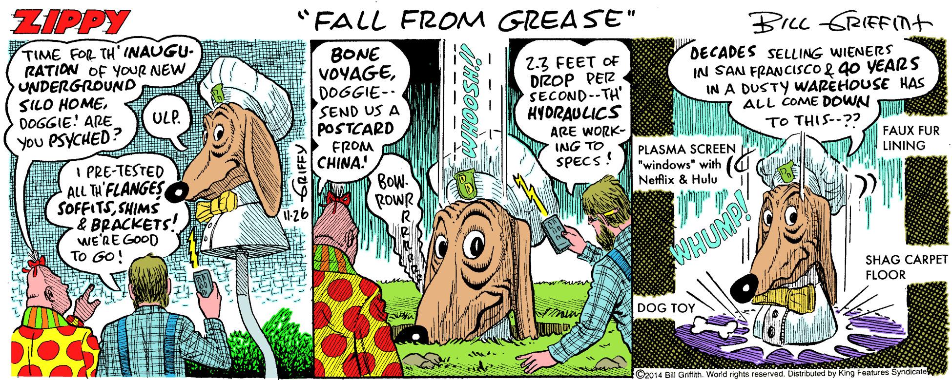 Comic book OCR: ZIPPY "FALL FROM GREASE" BILL GRIEFIt TIME FOR TH' INAUGU- RATION OF YOUR NEW UNDERGROUND SILO HOMEDOGGIE! ARE You PSYCHED? BONE VOYAGEDOGGIE-- SEND US A POSTCARD FROM CHINA. 2.3 FEET OF DIROP PEZ SECOND--TH' HYDRAULICS ARE WORK- ING TO SPECS! DECADES SELLING WIENERS IN SAN FRANCISCO 2 g0 YEARS IN A DUSTY WARÈHOUSE HAS ALL COME DOWN TO THIS--?? ULP. FAUX FUR PLASMA SCREEN "windows" with Netflix & Hulu I PRE-TESTED ALL TH'FLANGES SOFFITSSHIMS & BRACKETS! wE'RE GOOD TO GO! LINING BOW- ROWR WHUMP! SHAG CARPET FLOOR DOG TOY LIT F©2014 Bill Gritith. World rights reserved. Distribuled by King Features Syndicate ZIPPY "FALL FROM GREASE" BILL GRIEFIt TIME FOR TH' INAUGU- RATION OF YOUR NEW UNDERGROUND SILO HOMEDOGGIE! ARE You PSYCHED? BONE VOYAGEDOGGIE-- SEND US A POSTCARD FROM CHINA. 2.3 FEET OF DIROP PEZ SECOND--TH' HYDRAULICS ARE WORK- ING TO SPECS! DECADES SELLING WIENERS IN SAN FRANCISCO 2 g0 YEARS IN A DUSTY WARÈHOUSE HAS ALL COME DOWN TO THIS--?? ULP. FAUX FUR PLASMA SCREEN "windows" with Netflix & Hulu I PRE-TESTED ALL TH'FLANGES SOFFITSSHIMS & BRACKETS! wE'RE GOOD TO GO! LINING BOW- ROWR WHUMP! SHAG CARPET FLOOR DOG TOY LIT F©2014 Bill Gritith. World rights reserved. Distribuled by King Features Syndicate