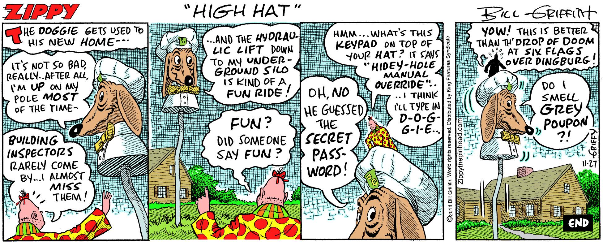 Line OCR: ZIPPY "HIGH HAT" BIcc-GRIFFIt YOW! THIS IS BETTER THAN TH' DROP OF DOOM eAT SIX FLAGS OVER DINGBURG! HE DOGGIE GETS USED TO HIS NEW HOME-- IT'S NOT SO BAD REALLY..AFTER ALLI'M UP ON My POLE MOSTT OF THE TIME- (...ANO THE HYORAU- LIC LIFT DOWNS TO MY UNDER - GROUND SIio IS KIND OF A FUN RIDE HMM...WHAT'S THIS KEYPAD ON TOP OF YOUR HAT? IT SAYS "HIDEY-HOLE MANUAL OVERRIDE".. .. I THINK ILL TYPE IN D-0-G- G-I-E.. OHNO HE GUESSED THE SECRET PASS- WORD! DO I SMELL GREY POUPON ?! FUN? DID SOME ONE SAY FUN ? BUILDING INSPECTORS RARELY COME BY...I ALMOSTMISS THEM! 11-27 END ZIPPY "HIGH HAT" BIcc-GRIFFIt YOW! THIS IS BETTER THAN TH' DROP OF DOOM eAT SIX FLAGS OVER DINGBURG! HE DOGGIE GETS USED TO HIS NEW HOME-- IT'S NOT SO BAD REALLY..AFTER ALLI'M UP ON My POLE MOSTT OF THE TIME- (...ANO THE HYORAU- LIC LIFT DOWNS TO MY UNDER - GROUND SIio IS KIND OF A FUN RIDE HMM...WHAT'S THIS KEYPAD ON TOP OF YOUR HAT? IT SAYS "HIDEY-HOLE MANUAL OVERRIDE".. .. I THINK ILL TYPE IN D-0-G- G-I-E.. OHNO HE GUESSED THE SECRET PASS- WORD! DO I SMELL GREY POUPON ?! FUN? DID SOME ONE SAY FUN ? BUILDING INSPECTORS RARELY COME BY...I ALMOSTMISS THEM! 11-27 END