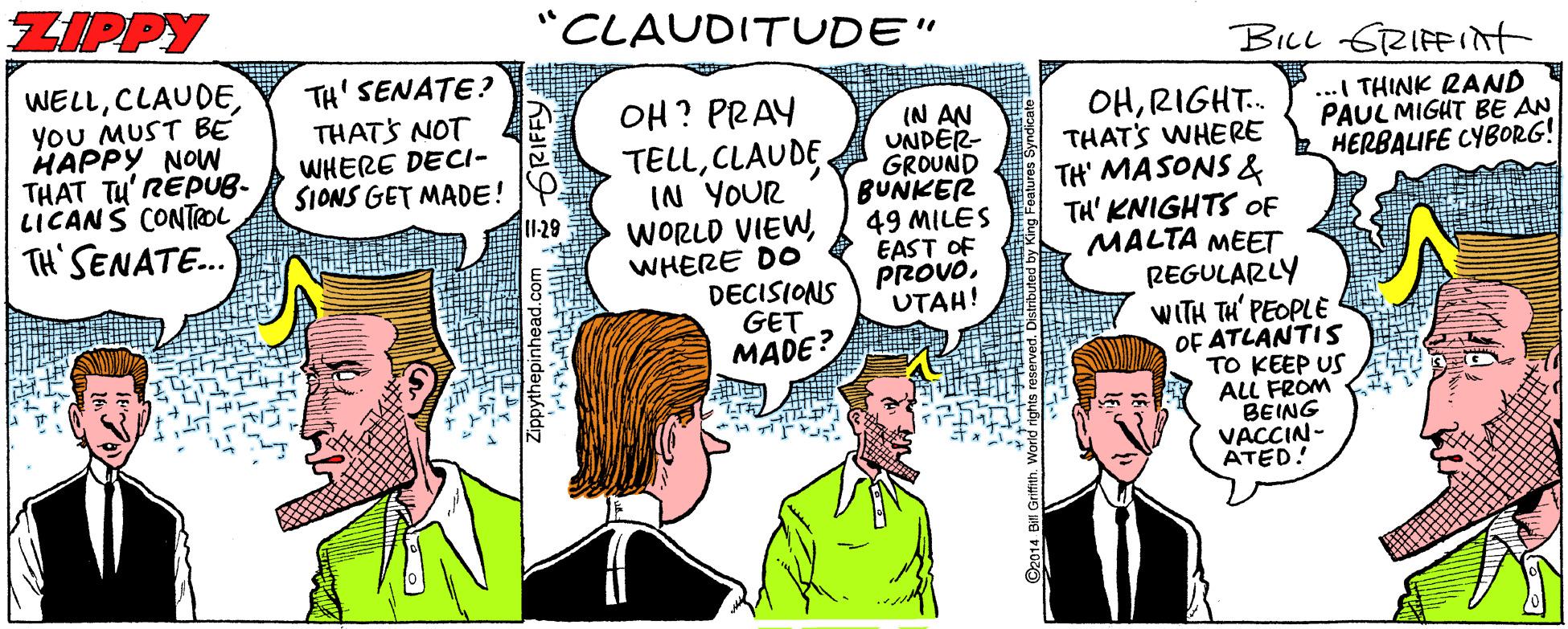Comics OCR: ZIPPY "CLAUDITUDE" BILL SRIFFint WELLYoU MUST BE HAPPY NOW THAT TU'REPUB- LICANS CONTROL TH' SENATE? THATS NOT WHERE DECI- SIONS GET MADE! ...I THINK RAND PAUL MIGHT BE AN HERBALIFE CYBORG! OH? PRAY OHRIGHT. THAT'S WHERE TELLCLAUDE. IN YOUR WORLD VIEWWHERE DO DECISIONS GET (N AN UNDER- GROUND BUNKER 49 MILES EAST OF PROVOUTAH! TH' MASONS & TH' KNIGHTS OF MALTA MEET REGULARLY I1-29 TH'SENATE. WITH TH' PEOPLE OF ATLANTIS TO KEEP US ALL FROM BEING VACCIN- ATED! MADE? ZIPPY "CLAUDITUDE" BILL SRIFFint WELLYoU MUST BE HAPPY NOW THAT TU'REPUB- LICANS CONTROL TH' SENATE? THATS NOT WHERE DECI- SIONS GET MADE! ...I THINK RAND PAUL MIGHT BE AN HERBALIFE CYBORG! OH? PRAY OHRIGHT. THAT'S WHERE TELLCLAUDE. IN YOUR WORLD VIEWWHERE DO DECISIONS GET (N AN UNDER- GROUND BUNKER 49 MILES EAST OF PROVOUTAH! TH' MASONS & TH' KNIGHTS OF MALTA MEET REGULARLY I1-29 TH'SENATE. WITH TH' PEOPLE OF ATLANTIS TO KEEP US ALL FROM BEING VACCIN- ATED! MADE?
