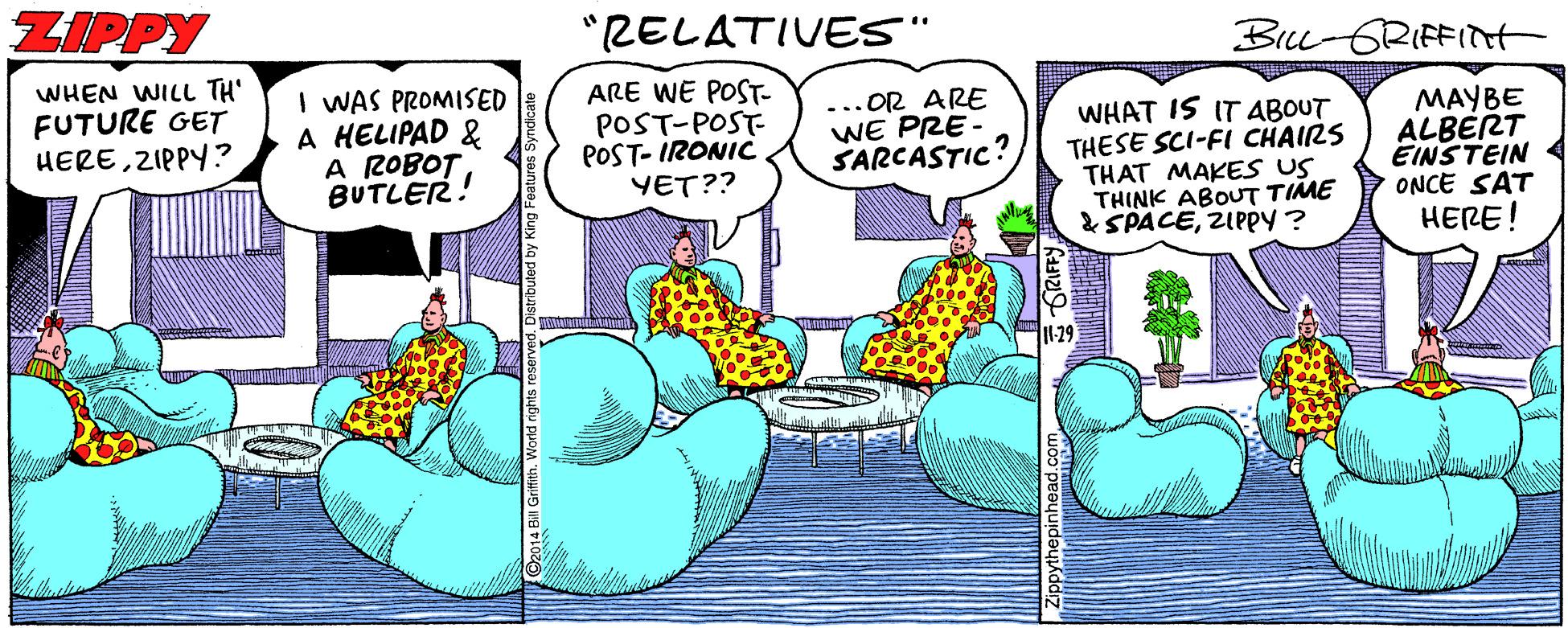 Art OCR: ZIPPY "RELATIVES" BILL-GRIFFIH WHEN WILL TH' FUTURE GET HEREZIPPY? I WAS PROMISED A HELIPAD & A ROBOT BUTLER! ARE WE POST- POST-POST POST- IRONIC YET?? ...OR ARE WE PRE SARCASTIC? WHAT IS IT ABOUT THESE SCI-FI CHAIRS THAT MAKES US THINK ABOUT TIME & SPACEZIPPY ? MAYBE ALBÉRT EINSTEIN ONCE SAT HERE! 11-29 T ZIPPY "RELATIVES" BILL-GRIFFIH WHEN WILL TH' FUTURE GET HEREZIPPY? I WAS PROMISED A HELIPAD & A ROBOT BUTLER! ARE WE POST- POST-POST POST- IRONIC YET?? ...OR ARE WE PRE SARCASTIC? WHAT IS IT ABOUT THESE SCI-FI CHAIRS THAT MAKES US THINK ABOUT TIME & SPACEZIPPY ? MAYBE ALBÉRT EINSTEIN ONCE SAT HERE! 11-29 T