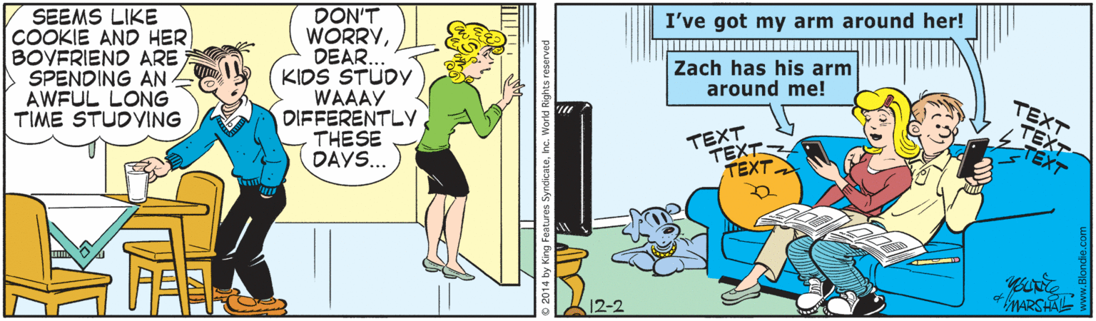 Comics OCR: I've got my arm around her! SEEMS LIKE COOKIE AND HER BOYFRIEND ARE SPENDING AN AWFUL LONG TIME STUDVING DON'T WORRYDEAR. KIDS STUDY WAAAY DIFFERENTLY THESE DAYS... Zach has his arm around me! TEXT TEXT TEXT. TEXT TEXT TEXT + MARSHAL ures SyndicateInc. I've got my arm around her! SEEMS LIKE COOKIE AND HER BOYFRIEND ARE SPENDING AN AWFUL LONG TIME STUDVING DON'T WORRYDEAR. KIDS STUDY WAAAY DIFFERENTLY THESE DAYS... Zach has his arm around me! TEXT TEXT TEXT. TEXT TEXT TEXT + MARSHAL ures Syndicate