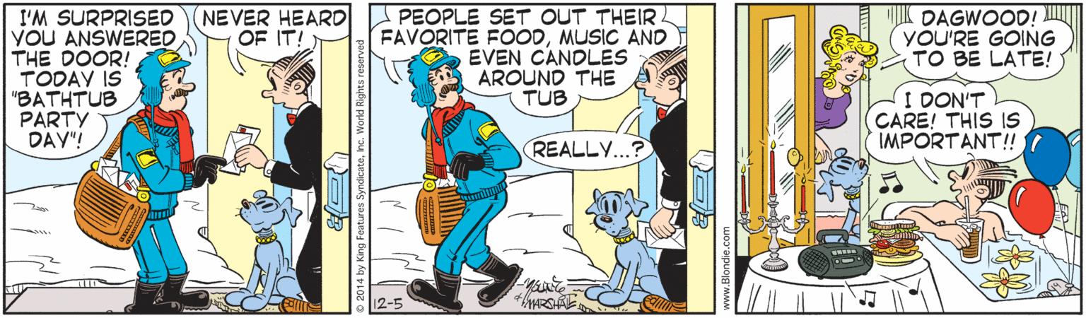 Comics OCR: NEVER HEARD OF IT! I'M SURPRISED YOU ANSWERED THE DOOR! TODAY IS "BATHTUB PARTY DAY"! PEOPLE SET OUT THEIR FAVORITE FOODMUSIC AND EVEN CANDLES AROUND THE TUB DAGWOOD! YOU'RE GOING TO BE LATE! I DON'T CARE! THIS IS IMPORTANT!! REALLY...? NEVER HEARD OF IT! I'M SURPRISED YOU ANSWERED THE DOOR! TODAY IS "BATHTUB PARTY DAY"! PEOPLE SET OUT THEIR FAVORITE FOODMUSIC AND EVEN CANDLES AROUND THE TUB DAGWOOD! YOU'RE GOING TO BE LATE! I DON'T CARE! THIS IS IMPORTANT!! REALLY...?