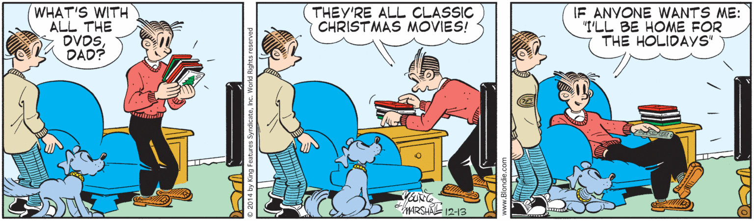 Comics OCR: WHAT'S WITH ALL THE DVDSDAD? IF ANYONE WANTS ME: "I'LL BE HOME FOR THE HOLIDAYS" THEY'RE ALL CLASSIC CHRISTMAS MOVIES! ARSHE 12-13 2014 by King Features SyndicateInc. World Rights reserved WHAT'S WITH ALL THE DVDSDAD? IF ANYONE WANTS ME: "I'LL BE HOME FOR THE HOLIDAYS" THEY'RE ALL CLASSIC CHRISTMAS MOVIES! ARSHE 12-13 2014 by King Features SyndicateInc. World Rights reserved