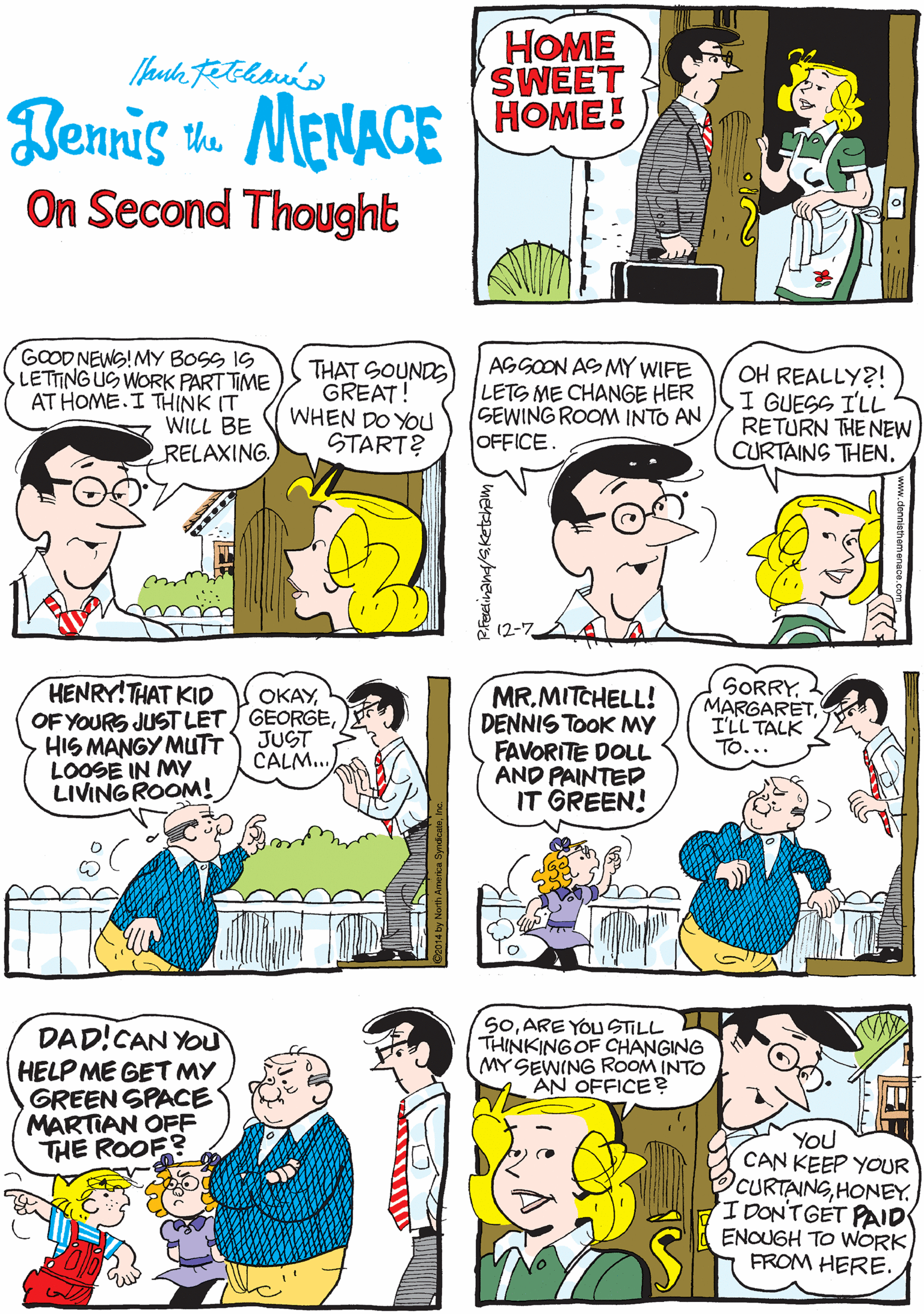 Comic book OCR: HOME SWEET HOME! Bennis k. MENACE On Second Thought GOOD NEWS!MY BOSS IS LETTING US WORK PART TIME AT HOME. I THINK IT WILL BE RELAXING. THAT SOUNDS GREAT! WHEN DO YOU START? AGGOON AS MY WIFE LETS ME CHANGE HER SEWING ROOM INTO AN OFFICE. HENRY!THAT KID OF YOURS JUSTLET / GEORGEHIS MANGY MUTT LOOSE IN MY LIVINGROOM! OKAYOH REALLY?! I GUESS ILL RETURN THE NEW CURTAINS THEN. JUST CALM.. (2-7 MR.MITCHELL! DENNIS TOOK MY FAVORITE DOLL AND PAINTED IT GREEN! SORRYI'LL TALK TO... DAD!CAN YOU HELP ME GET MY GREEN SPACE MARTIAN OFF THE ROOF? SOARE YOU STILL THINKINGOF CHANGING MY SEWING ROOM INTO AN OFFICE? You CAN KEEP YOUR CURTAINGHONEY. 'IDONTGET PAID ENOUGH TO WORK FROM HERE. HOME SWEET HOME! Bennis k. MENACE On Second Thought GOOD NEWS!MY BOSS IS LETTING US WORK PART TIME AT HOME. I THINK IT WILL BE RELAXING. THAT SOUNDS GREAT! WHEN DO YOU START? AGGOON AS MY WIFE LETS ME CHANGE HER SEWING ROOM INTO AN OFFICE. HENRY!THAT KID OF YOURS JUSTLET / GEORGEHIS MANGY MUTT LOOSE IN MY LIVINGROOM! OKAYOH REALLY?! I GUESS ILL RETURN THE NEW CURTAINS THEN. JUST CALM.. (2-7 MR.MITCHELL! DENNIS TOOK MY FAVORITE DOLL AND PAINTED IT GREEN! SORRYI'LL TALK TO... DAD!CAN YOU HELP ME GET MY GREEN SPACE MARTIAN OFF THE ROOF? SOARE YOU STILL THINKINGOF CHANGING MY SEWING ROOM INTO AN OFFICE? You CAN KEEP YOUR CURTAINGHONEY. 'IDONTGET PAID ENOUGH TO WORK FROM HERE.