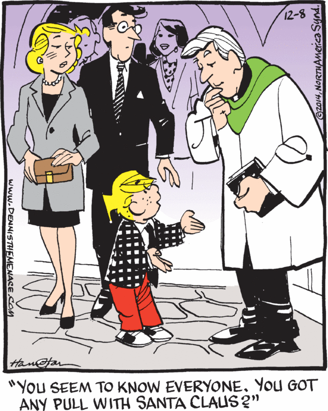 Fiction OCR: 12-8 Han@far "You SEEM TO KNOW EVERYONEYou GOT ANY PULL WITH SANTA CLAUS ?" www.DENNISTHEMENACE.COM 12-8 Han@far "You SEEM TO KNOW EVERYONEYou GOT ANY PULL WITH SANTA CLAUS ?" www.DENNISTHEMENACE.COM