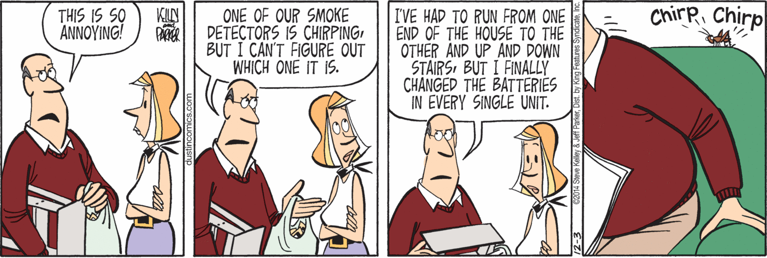 Animated cartoon OCR: THIS IS SO ?????NG ONE OF OUR SMOKE ChirR Chirp KILN I'VE HAD TO RUN FROM ONE END OF THE HOUSE TO THE OTHER AND UP AND DOWN STAIRSBUT I FINALLY CHANGED THE BATTERIES IN EVERY SINGLE UNIT. DETECTORS IS CHIRPINGBUT I CAN'T FIGURE OUT WHICH ONE IT IS. PATER Kelley& Jeff Park THIS IS SO ?????NG ONE OF OUR SMOKE ChirR Chirp KILN I'VE HAD TO RUN FROM ONE END OF THE HOUSE TO THE OTHER AND UP AND DOWN STAIRSBUT I FINALLY CHANGED THE BATTERIES IN EVERY SINGLE UNIT. DETECTORS IS CHIRPINGBUT I CAN'T FIGURE OUT WHICH ONE IT IS. PATER Kelley& Jeff Park