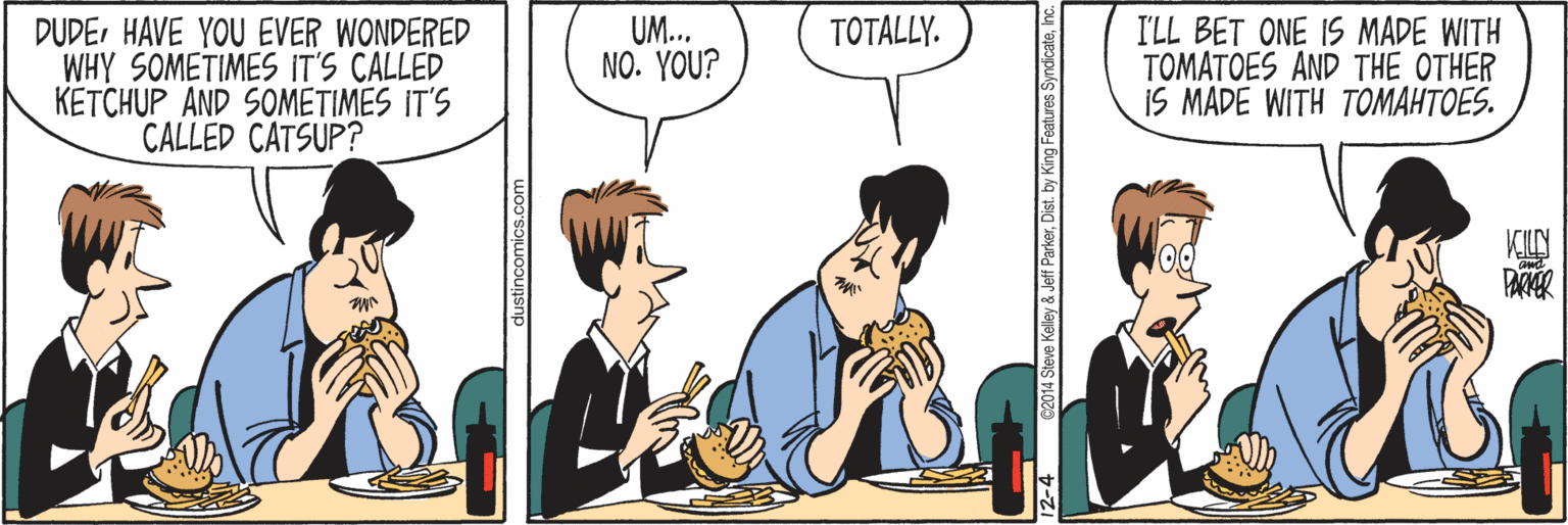 Comics OCR: DUDEHAVE YOU EVER WONDERED WHY SOMETIMES IT'S CALLED KETCHUP AND SOMETIMES IT'S CALLED CATSUP? UM... NO. YOU? TOTALLY. I'LL BET ONE IS MADE WITH TOMATOES AND THE OTHER 15 ?ADE WI?? ???????E KILN dustincomics.com 12-4 C2014 Steve Kelley & Jeff ParkerInc. DUDEHAVE YOU EVER WONDERED WHY SOMETIMES IT'S CALLED KETCHUP AND SOMETIMES IT'S CALLED CATSUP? UM... NO. YOU? TOTALLY. I'LL BET ONE IS MADE WITH TOMATOES AND THE OTHER 15 ?ADE WI?? ???????E KILN dustincomics.com 12-4 C2014 Steve Kelley & Jeff ParkerDist. by King Features Syndicate