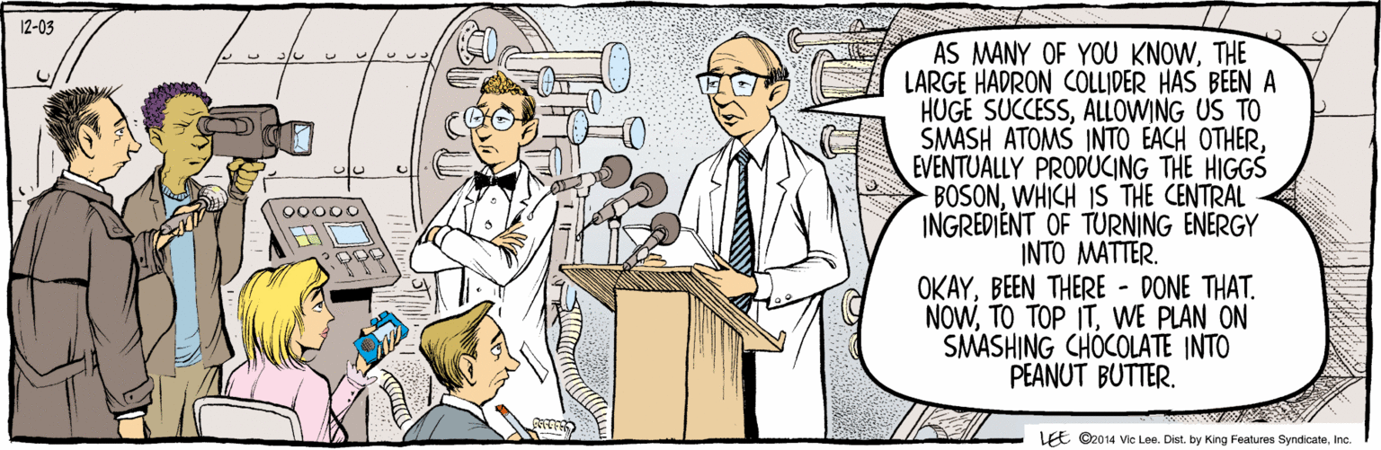 Conversation OCR: ©2014 Vic Lee. Dist. by King Features SyndicateInc. AS MANY OF YOU KNOWTHE LARGE HADRON COLLIDER HAS BEEN A HUGE SUCCESSALLOWING US TO SMASH ATOMS INTO EACH OTHEREVENTUALLY PRODUCING THE HIGGS BOSONWHICH IS THE CENTRAL INGREDIENT OF TURNING ENERGY INTO MATTER. OKAYWE PLAN ON SMASHING CHOCOLATE INTO PEANUT BUTTER. LEE 12-03 ©2014 Vic Lee. Dist. by King Features SyndicateInc. AS MANY OF YOU KNOWTHE LARGE HADRON COLLIDER HAS BEEN A HUGE SUCCESSALLOWING US TO SMASH ATOMS INTO EACH OTHEREVENTUALLY PRODUCING THE HIGGS BOSONWHICH IS THE CENTRAL INGREDIENT OF TURNING ENERGY INTO MATTER. OKAYBEEN THERE - DONE THAT. NOWTO TOP ITWE PLAN ON SMASHING CHOCOLATE INTO PEANUT BUTTER. LEE 12-03