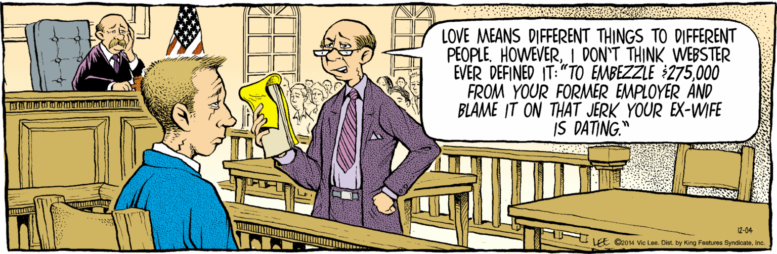 Conversation OCR: ©2014 Vic Lee. Dist. by King Features SyndicateInc. LOVE MEANS DIFFERENT THINGS TO DIFFERENT PEOPLE. HOWEVERI DON'T THINK WEBSTER EVER DEFINED IT: "TO EMBEZZLE 275000 FROM YOUR FORMER EMPLOYER AND BLAME IT ON THAT JERK YOUR EX-WIFE IS DATING." 12-04 LEE ©2014 Vic Lee. Dist. by King Features SyndicateInc. LOVE MEANS DIFFERENT THINGS TO DIFFERENT PEOPLE. HOWEVERI DON'T THINK WEBSTER EVER DEFINED IT: "TO EMBEZZLE 275000 FROM YOUR FORMER EMPLOYER AND BLAME IT ON THAT JERK YOUR EX-WIFE IS DATING." 12-04 LEE