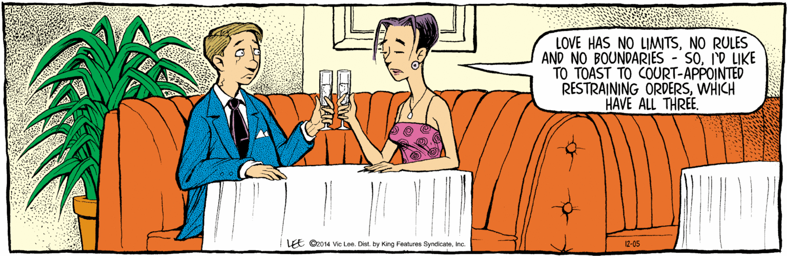 Comic book OCR: LOVE HAS NO LIMWTSNO RULES AND NO BOUNDARIES - SOI'D LIKE TO TOAST TO COURT-APPOINTED RESTRAINING ORDERSWHICH HAVE ALL THREE LEE ©2014 Vic Lee. Dist. by King Features SyndicateInc. 12-05 LOVE HAS NO LIMWTSNO RULES AND NO BOUNDARIES - SOI'D LIKE TO TOAST TO COURT-APPOINTED RESTRAINING ORDERSWHICH HAVE ALL THREE LEE ©2014 Vic Lee. Dist. by King Features SyndicateInc. 12-05