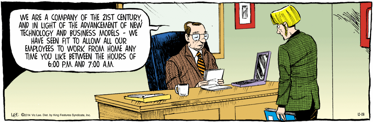Fiction OCR: ©2014 Vic Lee. Dist. by King Features SyndicateInc. WE ARE A COMPANY OF THE 2IST CENTURYAND IN LIGHT OF THE ADVANCEMENT OF NEW TECHNOLÓGY AND BUSINESS MODELS - WE HAVE SEEN FIT TO ALLOW ALL OUR EMPLOYEES TO WORK FROM HOME ANY TIME YOU LIKE BETWEEN THE HOURS OF 6:00 PM. AND 7:00 AM. LEE 12-08 ©2014 Vic Lee. Dist. by King Features SyndicateInc. WE ARE A COMPANY OF THE 2IST CENTURYAND IN LIGHT OF THE ADVANCEMENT OF NEW TECHNOLÓGY AND BUSINESS MODELS - WE HAVE SEEN FIT TO ALLOW ALL OUR EMPLOYEES TO WORK FROM HOME ANY TIME YOU LIKE BETWEEN THE HOURS OF 6:00 PM. AND 7:00 AM. LEE 12-08