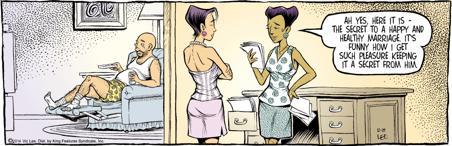 Illustration OCR: E ©2014 Vic Lee. Dist. by King Features SyndicateInc. AH YESHERE IT IS - THE SECRET TO A HAPPY AND HEALTHY MARRIAGE. IT'S FUNNY HOW I GET SUCH PLEASURE KEEPING IT A SECRET FROM HIM LEE 12-09 E ©2014 Vic Lee. Dist. by King Features SyndicateInc. AH YESHERE IT IS - THE SECRET TO A HAPPY AND HEALTHY MARRIAGE. IT'S FUNNY HOW I GET SUCH PLEASURE KEEPING IT A SECRET FROM HIM LEE 12-09