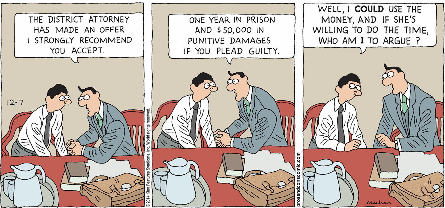 Design OCR: PROS & CONS BY KIERAN MEEHAN THE DISTRICT ATTORNEY HAS MADE AN OFFER I STRONGLY RECOMMEND WELLI COULD USE THE MONEYAND IF SHE'S WILLING TO DO THE TIMEWHO AM I TO ARGUE ? ONE YEAR IN PRISON AND $ 5000O IN PUNITIVE DAMAGES YOU ACCEPT. IF YOU PLEAD GUILTY. 12-7 Maahan PROS & CONS BY KIERAN MEEHAN THE DISTRICT ATTORNEY HAS MADE AN OFFER I STRONGLY RECOMMEND WELLI COULD USE THE MONEYAND IF SHE'S WILLING TO DO THE TIMEWHO AM I TO ARGUE ? ONE YEAR IN PRISON AND $ 5000O IN PUNITIVE DAMAGES YOU ACCEPT. IF YOU PLEAD GUILTY. 12-7 Maahan