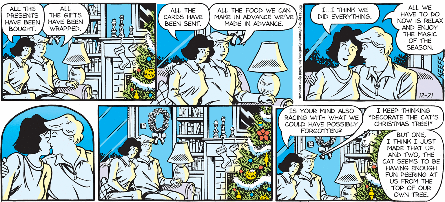 Fiction OCR: SALLY FORTH ALL WE HAVE TO DO NOW IS RELAX AND ENJOY THE MAGIC OF THE SEASON. ALL THE PRESENTS HAVE BEEN BOUGHT. ALL THE FOOD WE CAN MAKE IN ADVANCE WE'VE MADE IN ADVANCE ALL THE GIFTS ALL THE CARDS HAVE BEEN SENT. I...I THINK WE by Francesco Marciuliano DID EVERYTHING. HAVE BEEN WRAPPED. 12-21 IS YOUR MIND ALSO RACING WITH WHAT WE COULD HAVE POSSIBLY FORGOTTEN? I KEEP THINKING "DECORATE THE CAT'S CHRISTMAS TREE!" BUT ONEI THINK I JUST MADE THAT UP. AND TWOTHE CAT SEEMS TO BE HAVING ENOUGH FUN PEERING AT US FROM THE TOP OF OUR OWN TREE. SALLY FORTH ALL WE HAVE TO DO NOW IS RELAX AND ENJOY THE MAGIC OF THE SEASON. ALL THE PRESENTS HAVE BEEN BOUGHT. ALL THE FOOD WE CAN MAKE IN ADVANCE WE'VE MADE IN ADVANCE ALL THE GIFTS ALL THE CARDS HAVE BEEN SENT. I...I THINK WE by Francesco Marciuliano DID EVERYTHING. HAVE BEEN WRAPPED. 12-21 IS YOUR MIND ALSO RACING WITH WHAT WE COULD HAVE POSSIBLY FORGOTTEN? I KEEP THINKING "DECORATE THE CAT'S CHRISTMAS TREE!" BUT ONEI THINK I JUST MADE THAT UP. AND TWOTHE CAT SEEMS TO BE HAVING ENOUGH FUN PEERING AT US FROM THE TOP OF OUR OWN TREE.