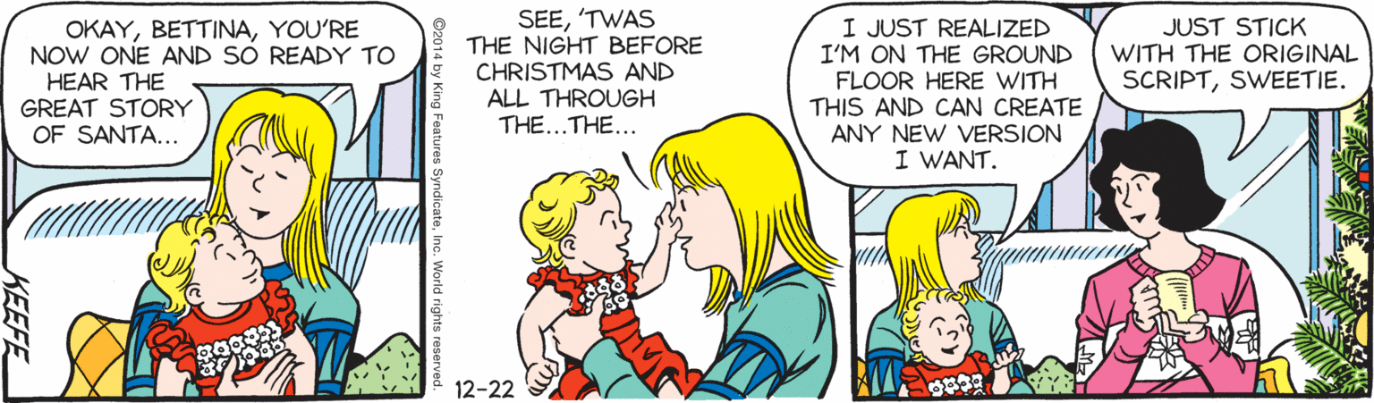 Interaction OCR: SEE'TWAS THE NIGHT BEFORE CHRISTMAS AND ALL THROUGH THE...THE... I JUST REALIZED I'M ON THE GROUND FLOOR HERE WITH THIS AND CAN CREATE ANY NEW VERSION I WANT. OKAYYOU'RE NOW ONE AND SÓ READY TO JUST STICK WITH THE ORIGINAL SCRIPTSWEETIE. HEAR THE GREAT STORY OF SANTA... 12-22 Features SyndicateInc. World rights KEEFE SEE'TWAS THE NIGHT BEFORE CHRISTMAS AND ALL THROUGH THE...THE... I JUST REALIZED I'M ON THE GROUND FLOOR HERE WITH THIS AND CAN CREATE ANY NEW VERSION I WANT. OKAYYOU'RE NOW ONE AND SÓ READY TO JUST STICK WITH THE ORIGINAL SCRIPTSWEETIE. HEAR THE GREAT STORY OF SANTA... 12-22 Features SyndicateInc. World rights KEEFE