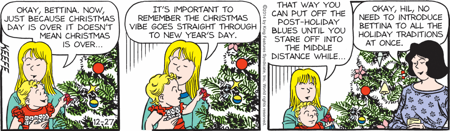 Line OCR: THAT WAY YOU CAN PUT OFF THE POST-HOLIDAY BLUES UNTIL YOU STARE OFF INTO THE MIDDLE DISTANCE WHILE... OKAYJUST BECAUSE CHRISTMAS DAY IS OVER IT DOESN'T MEAN CHRISTMAS IS OVER... IT'S IMPORTANT TO REMEMBER THE CHRISTMAS VIBE GOES STRAIGHT THROUGH TO NEW YEAR'S DAY. OKAYNO NEED TO INTRODUCE BETTINA TO ALL THE HOLIDAY TRADITIONS AT ONCE. KEEFE THAT WAY YOU CAN PUT OFF THE POST-HOLIDAY BLUES UNTIL YOU STARE OFF INTO THE MIDDLE DISTANCE WHILE... OKAYBETTINA. NOWJUST BECAUSE CHRISTMAS DAY IS OVER IT DOESN'T MEAN CHRISTMAS IS OVER... IT'S IMPORTANT TO REMEMBER THE CHRISTMAS VIBE GOES STRAIGHT THROUGH TO NEW YEAR'S DAY. OKAYNO NEED TO INTRODUCE BETTINA TO ALL THE HOLIDAY TRADITIONS AT ONCE. KEEFE