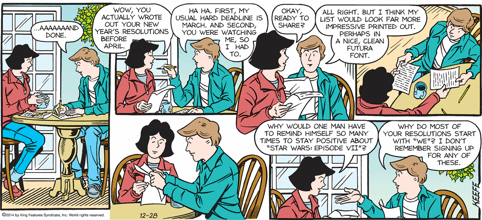 Font OCR: SALLY FORTH. wowYOU ACTUALLY WROTE OUT YOUR NEW YEAR'S RESOLUTIONS BEFORE APRIL. OKAY. HA HA. FIRSTMY USUAL HARD DEADLINE IS MARCH. AND SECONDYOU WERE WATCHING MESO I HAD TO. ALL RIGHT. BUT I THINK MY LIST WOULD LOOK FAR MORE IMPRESSIVE PRINTED OUT. PERHAPS IN A NICECLEAN FUTURA FONT. by Francesco Marciuliano READY TO SHARE? AAAAAAAND DONE. TED? CAN'T STOP NOW. ON A ROLL. POL WHY WOULD ONE MAN HAVE TO REMIND HIMSELF SO MANY TIMES TO STAY POSITIVE ABOUT "STAR WARS: EPISODE VII"? WHY DO MOST OF YOUR RESOLUTIONS START WITH "WE"? I DON'T REMEMBER SIGNING UP FOR ANY OF THESE Caos4 by King Fanes Syndicatainc. Worid ights morved 12-28 SALLY FORTH. wowYOU ACTUALLY WROTE OUT YOUR NEW YEAR'S RESOLUTIONS BEFORE APRIL. OKAY. HA HA. FIRSTMY USUAL HARD DEADLINE IS MARCH. AND SECONDYOU WERE WATCHING MESO I HAD TO. ALL RIGHT. BUT I THINK MY LIST WOULD LOOK FAR MORE IMPRESSIVE PRINTED OUT. PERHAPS IN A NICECLEAN FUTURA FONT. by Francesco Marciuliano READY TO SHARE? AAAAAAAND DONE. TED? CAN'T STOP NOW. ON A ROLL. POL WHY WOULD ONE MAN HAVE TO REMIND HIMSELF SO MANY TIMES TO STAY POSITIVE ABOUT "STAR WARS: EPISODE VII"? WHY DO MOST OF YOUR RESOLUTIONS START WITH "WE"? I DON'T REMEMBER SIGNING UP FOR ANY OF THESE Caos4 by King Fanes Syndicatainc. Worid ights morved 12-28