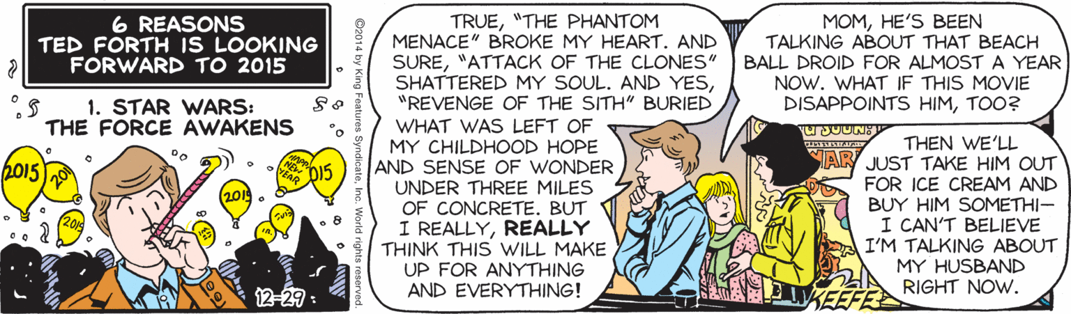 Handwriting OCR: 6 REASONS TED FORTH IS LOOKING FORWARD TO 2015 TRUE"THE PHANTOM MENACE" BROKE MY HEART. AND SURE"ATTACK OF THE CLONES" SHATTERED MY SOUL. AND YES"REVENGE OF THE SITH" BURIED MOMHE'S BEEN TALKING ABOUT THAT BEACH BALL DROID FOR ALMOST A YEAR NOW. WHAT IF THIS MOVIE DISAPPOINTS HIMTOO? 1. STAR WARS: THE FORCE AWAKENS WHAT WAS LEFT OF MY CHILDHOOD HOPE AND SENSE OF WONDER UNDER THREE MILES OF CONCRETE. BUT I REALLYREALLY THINK THIS WILL MAKE UP FOR ANYTHING AND EVERYTHING! THEN WE'LL JUST TAKE HIM OUT FOR ICE CREAM AND BUY HIM SOMETHI- I CAN'T BELIEVE I'M TALKING ABOUT MY HUSBAND RIGHT NOW. Do WAR 2015 D15 201 12-29 : KEEF 6 REASONS TED FORTH IS LOOKING FORWARD TO 2015 TRUE"THE PHANTOM MENACE" BROKE MY HEART. AND SURE"ATTACK OF THE CLONES" SHATTERED MY SOUL. AND YES"REVENGE OF THE SITH" BURIED MOMHE'S BEEN TALKING ABOUT THAT BEACH BALL DROID FOR ALMOST A YEAR NOW. WHAT IF THIS MOVIE DISAPPOINTS HIMTOO? 1. STAR WARS: THE FORCE AWAKENS WHAT WAS LEFT OF MY CHILDHOOD HOPE AND SENSE OF WONDER UNDER THREE MILES OF CONCRETE. BUT I REALLYREALLY THINK THIS WILL MAKE UP FOR ANYTHING AND EVERYTHING! THEN WE'LL JUST TAKE HIM OUT FOR ICE CREAM AND BUY HIM SOMETHI- I CAN'T BELIEVE I'M TALKING ABOUT MY HUSBAND RIGHT NOW. Do WAR 2015 D15 201 12-29 : KEEF