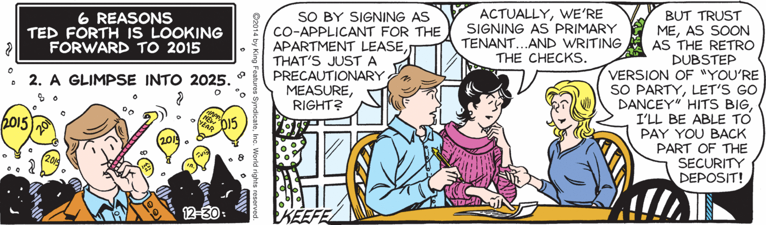 Comic book OCR: SO BY SIGNING AS CO-APPLICANT FOR THE APARTMENT LEASETHAT'S JUST A PRECAUTIONARY MEASURERIGHT? ACTUALLYWE'RE SIGNING AS PRIMARY TENANT...AND WRITING THE CHECKS. BUT TRUST MEAS SOON AS THE RETRO DUBSTEP VERSION OF "YOU'RE SO PARTYLET'S GO DANCEY" HITS BIG I'LL BE ABLE TO PAY YOU BACK PART OF THE SECURITY DEPOSIT! 6 REASONS TED FORTH IS LOOKING FORWARD TO 2015 2. A GLIMPSE INTO 2025. 2015 12-30: ©2014 by King Features SyndicateInc. SO BY SIGNING AS CO-APPLICANT FOR THE APARTMENT LEASETHAT'S JUST A PRECAUTIONARY MEASURERIGHT? ACTUALLYWE'RE SIGNING AS PRIMARY TENANT...AND WRITING THE CHECKS. BUT TRUST MEAS SOON AS THE RETRO DUBSTEP VERSION OF "YOU'RE SO PARTYLET'S GO DANCEY" HITS BIG I'LL BE ABLE TO PAY YOU BACK PART OF THE SECURITY DEPOSIT! 6 REASONS TED FORTH IS LOOKING FORWARD TO 2015 2. A GLIMPSE INTO 2025. 2015 12-30: ©2014 by King Features Syndicate