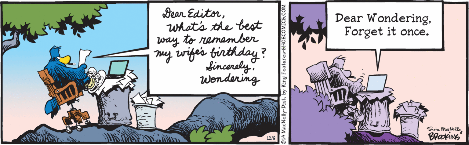 Drawing OCR: Dear Editorwhat's the best way to remember my wiges birthday ? fincerely. Wondering Dear WonderingForget it once. Suaie Mackely BraxiNs 12/9 14 MacNelly-Dist. by King Features-SHOECOMICS.COM Dear Editorwhat's the best way to remember my wiges birthday ? fincerely. Wondering Dear WonderingForget it once. Suaie Mackely BraxiNs 12/9 14 MacNelly-Dist. by King Features-SHOECOMICS.COM