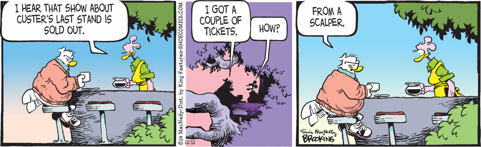 Sharing OCR: I HEAR THAT SHOW ABOUT CUSTER'S LAST STAND IS SOLD OUT. I GOT A COUPLE OF TICKETS. FROM A SCALPER. HOW? Saie Macklly BlaxiNs 14 MacNelly-Dist. by King Features-SHOECOMICS.COM I HEAR THAT SHOW ABOUT CUSTER'S LAST STAND IS SOLD OUT. I GOT A COUPLE OF TICKETS. FROM A SCALPER. HOW? Saie Macklly BlaxiNs 14 MacNelly-Dist. by King Features-SHOECOMICS.COM