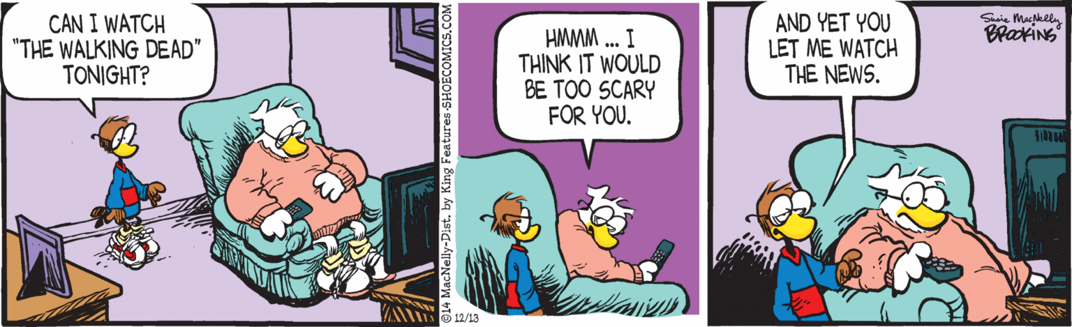 Comics OCR: CAN I WATCH "THE WALKING DEAD" TONIGHT? AND YET YOU LET ME WATCH THE NEWS. Susie Macklly BrakiNs HMMM .. I THINK IT WOULD BE TOO SCARY FOR YOU. UO 12/13 14 MacNelly-Dist. by King Fe CAN I WATCH "THE WALKING DEAD" TONIGHT? AND YET YOU LET ME WATCH THE NEWS. Susie Macklly BrakiNs HMMM .. I THINK IT WOULD BE TOO SCARY FOR YOU. UO 12/13 14 MacNelly-Dist. by King Fe