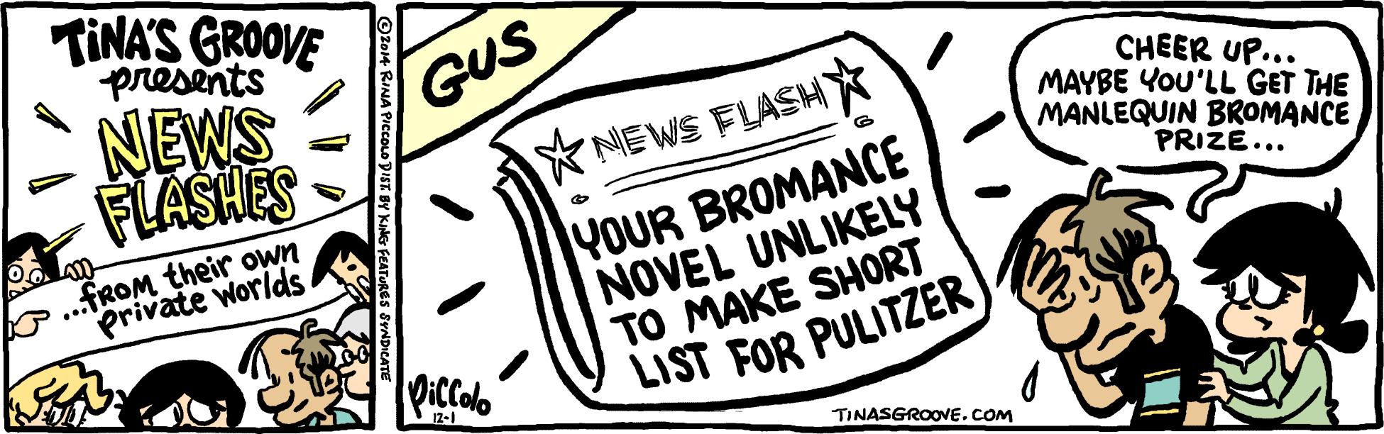 Circle OCR: TINA'S GROOVE presents GUS * NEWS FLASHY* NEWS CHEER UP... MAYBE YOU'LL GET THE MANLEQUIN BROMANCE YOUR BROMANCE NOVEL UNLIKELY TO MAKE SHORT LIST FOR PULITZER o..FROM their own private worlds SamsyA PRIZE... DicColo 12-1 TINASGROOVE.COM ST BY KiNer FEATURE: TINA'S GROOVE presents GUS * NEWS FLASHY* NEWS CHEER UP... MAYBE YOU'LL GET THE MANLEQUIN BROMANCE YOUR BROMANCE NOVEL UNLIKELY TO MAKE SHORT LIST FOR PULITZER o..FROM their own private worlds SamsyA PRIZE... DicColo 12-1 TINASGROOVE.COM ST BY KiNer FEATURE: