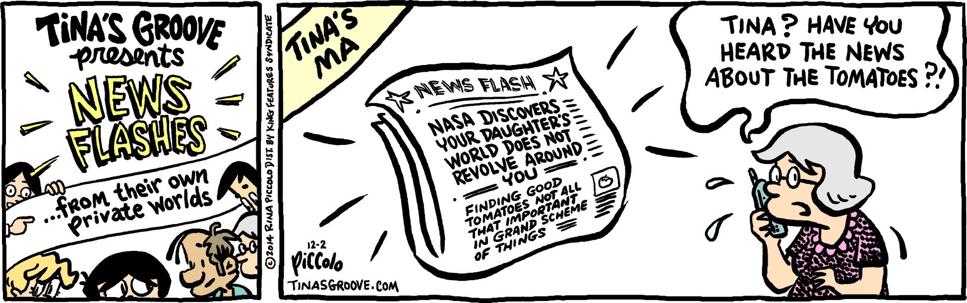 Paper OCR: TINA'S GROOVE presents NEWS FLASHES TINA'S MA TINA? HAVE YOu HEARD THE NEWS ABOUT THE TOMATOES ?! NEWS FLASH * .FROM their own private Worlds NASA DISCOVERS = YOUR DAUGHTER'S WORLD DOES NOT REVOLVÉ AROUND • YOU NOT ALL FINDING GOOD 1OJAT IMPORTANT IN GRAND SCHEME OF THINGS = 12-2 Piccolo TINASGROOVE.COM TINA'S GROOVE presents NEWS FLASHES TINA'S MA TINA? HAVE YOu HEARD THE NEWS ABOUT THE TOMATOES ?! NEWS FLASH * .FROM their own private Worlds NASA DISCOVERS = YOUR DAUGHTER'S WORLD DOES NOT REVOLVÉ AROUND • YOU NOT ALL FINDING GOOD 1OJAT IMPORTANT IN GRAND SCHEME OF THINGS = 12-2 Piccolo TINASGROOVE.COM