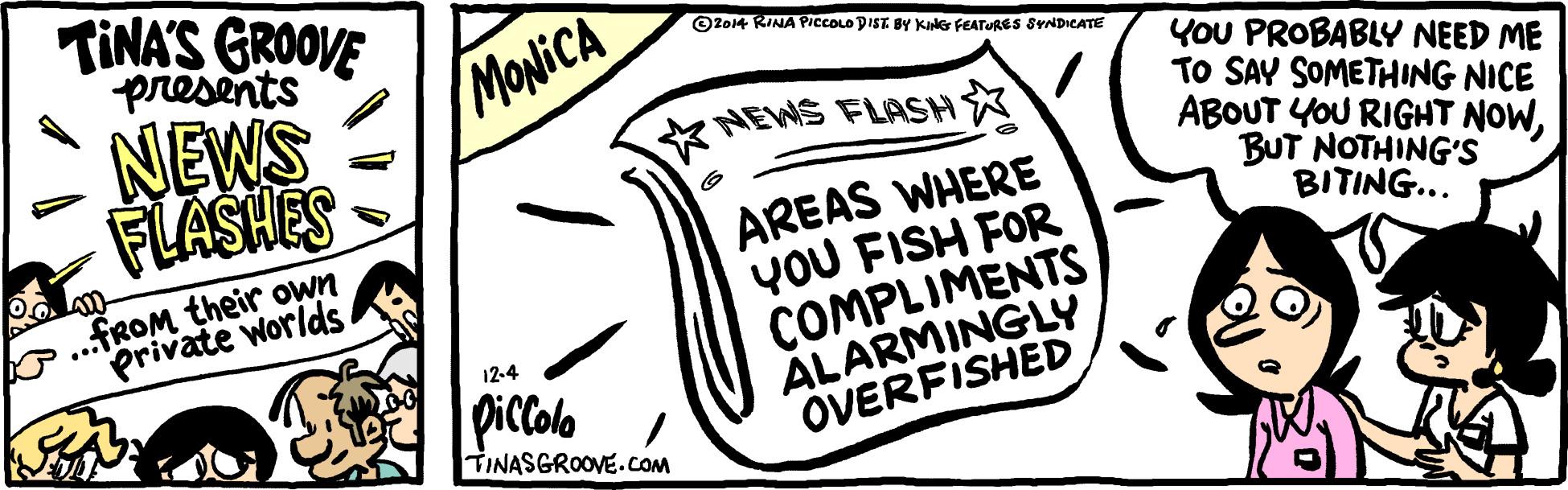 Slope OCR: TINA'S GROOVE presents NEWS FLASHES OZo4 RINA PICCOLO DIST BY KING FEATURES SYNDICATE MONICA YOU PROBABLY NEED ME TO SAY SOMETHING NICE ABOUT YOU RIGHT NOWBUT NOTHING'S BITING... K NEWS FLASHX AREAS WHERE YOU FISH FOR COMPLIMENTS ALARMINGLY OVERFISHED .FROM their own Private Worlds La 12-4 piccolo o / TINASGROOVE.COM TINA'S GROOVE presents NEWS FLASHES OZo4 RINA PICCOLO DIST BY KING FEATURES SYNDICATE MONICA YOU PROBABLY NEED ME TO SAY SOMETHING NICE ABOUT YOU RIGHT NOWBUT NOTHING'S BITING... K NEWS FLASHX AREAS WHERE YOU FISH FOR COMPLIMENTS ALARMINGLY OVERFISHED .FROM their own Private Worlds La 12-4 piccolo o / TINASGROOVE.COM