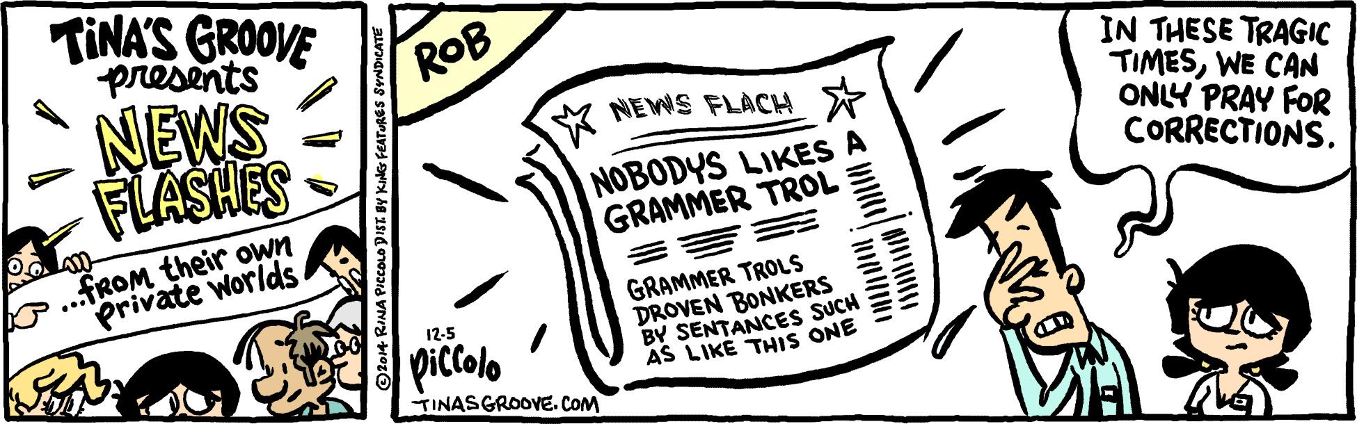Line art OCR: TINA'S GROOVE presents NEWS FLASHES ROB IN THESE TRAGIC TIMESWE CAN ONLY PRAY FOR CORRECTIONS. M NEWS FLÀCH * NOBODYS LIKES A GRAMMER TROL La ..FROM their own private Worlds GRAMMER TROLS DROVEN BONKERS BY SENTANCES SUCH AS LIKE THIS ONE 12-5 piccolo TINASGROOVE. COM Ol014 RINA PICCOLO DIST. BY TINA'S GROOVE presents NEWS FLASHES ROB IN THESE TRAGIC TIMESWE CAN ONLY PRAY FOR CORRECTIONS. M NEWS FLÀCH * NOBODYS LIKES A GRAMMER TROL La ..FROM their own private Worlds GRAMMER TROLS DROVEN BONKERS BY SENTANCES SUCH AS LIKE THIS ONE 12-5 piccolo TINASGROOVE. COM Ol014 RINA PICCOLO DIST. BY