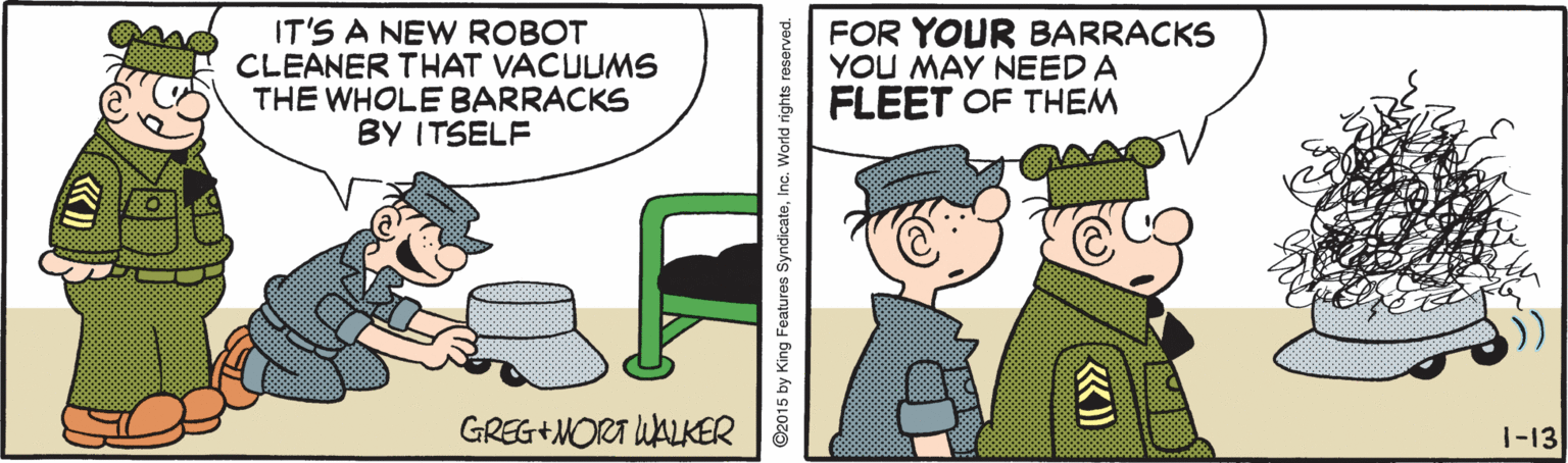 Rectangle OCR: IT'S A NEW ROBOT CLEANER THAT VACUUMS THE WHOLE BARRACKS BY ITSELF FOR YOUR BARRACKS YOU MAY NEED A FLEET OF THEM GREG+MORA WALKER 1-13 ©2015 by King Features SyndicateIT'S A NEW ROBOT CLEANER THAT VACUUMS THE WHOLE BARRACKS BY ITSELF FOR YOUR BARRACKS YOU MAY NEED A FLEET OF THEM GREG+MORA WALKER 1-13 ©2015 by King Features Syndicate