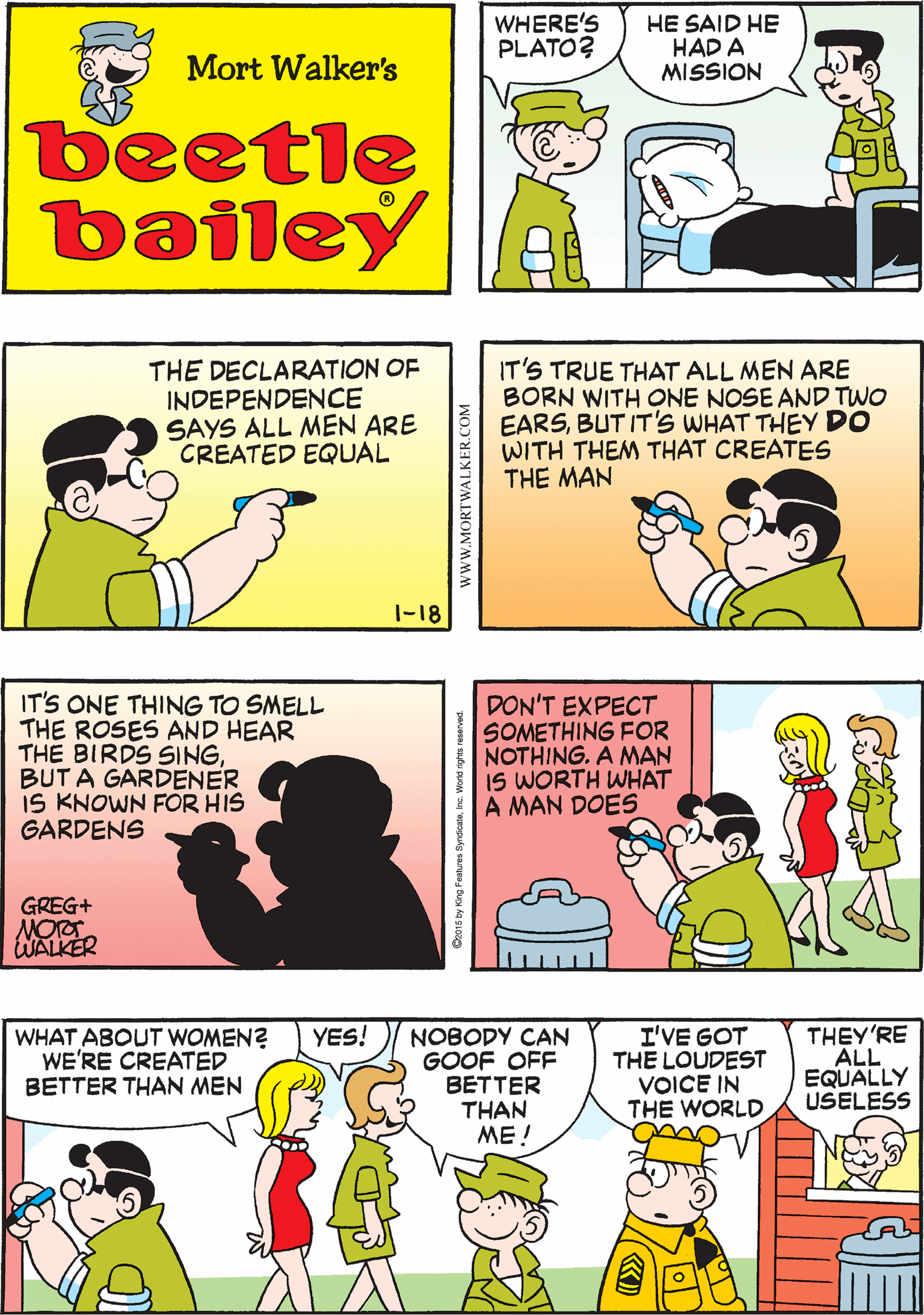 Fiction OCR: WHERE'S PLATO? HE SAID HE HAD A MISSION WHAT DOES THAT MEAN NOBODY EVER KNOWS WHAT PLATO MEANS Mort Walker's beetle bailey THE DECLARATION OF INDEPENDENCE SAYS ALL MEN ARE CREATED EQUAL IT'S TRUE THAT ALL MEN ARE BORN WITH ONE NOSE AND TWO EARSBUT IT'S WHAT THEY DO WITH THEM THAT CREATES THE MAN IT'S ONE THING TO SMELL THE ROSES AND HEAR THE BIRDS SINGBUT A GARDENER IS KNOWN FOR HIS GARDENS GREG+ |-18 WALKER I'VE GOT THE LOUDEST VOICE IN THE WORLD THEY'RE ALL EQUALLY USELESS YES! DON'T EXPECT SOMETHING FOR NOTHING. A MAN IS WORTH WHAT A MAN DOES WHAT ABOUT WOMEN? WE'RE CREATED BETTER THAN MEN NOBODY CAN GOOF OFF BETTER THAN ME ! www.MORTWALKER.COM WHERE'S PLATO? HE SAID HE HAD A MISSION WHAT DOES THAT MEAN NOBODY EVER KNOWS WHAT PLATO MEANS Mort Walker's beetle bailey THE DECLARATION OF INDEPENDENCE SAYS ALL MEN ARE CREATED EQUAL IT'S TRUE THAT ALL MEN ARE BORN WITH ONE NOSE AND TWO EARSBUT IT'S WHAT THEY DO WITH THEM THAT CREATES THE MAN IT'S ONE THING TO SMELL THE ROSES AND HEAR THE BIRDS SINGBUT A GARDENER IS KNOWN FOR HIS GARDENS GREG+ |-18 WALKER I'VE GOT THE LOUDEST VOICE IN THE WORLD THEY'RE ALL EQUALLY USELESS YES! DON'T EXPECT SOMETHING FOR NOTHING. A MAN IS WORTH WHAT A MAN DOES WHAT ABOUT WOMEN? WE'RE CREATED BETTER THAN MEN NOBODY CAN GOOF OFF BETTER THAN ME ! www.MORTWALKER.COM
