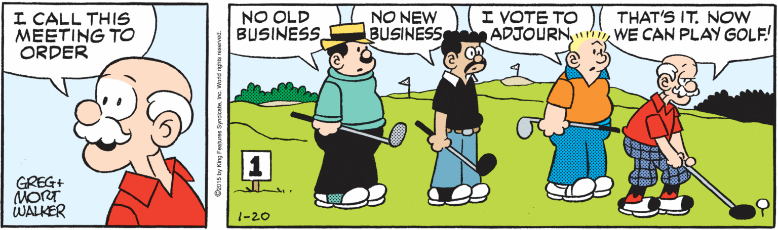 Clip art OCR: I VOTE TO ADJOURNWE CAN PLAY GOLF! THAT'S IT. NOW I CALL THIS MEETING TO ORDER NO OLD BUSINESSNO NEW BUSINESS GREG+ MORT WALKER 1-20 2015 by King Features SyndicatoInc. World rights reserved. I VOTE TO ADJOURNWE CAN PLAY GOLF! THAT'S IT. NOW I CALL THIS MEETING TO ORDER NO OLD BUSINESSNO NEW BUSINESS GREG+ MORT WALKER 1-20 2015 by King Features SyndicatoInc. World rights reserved.