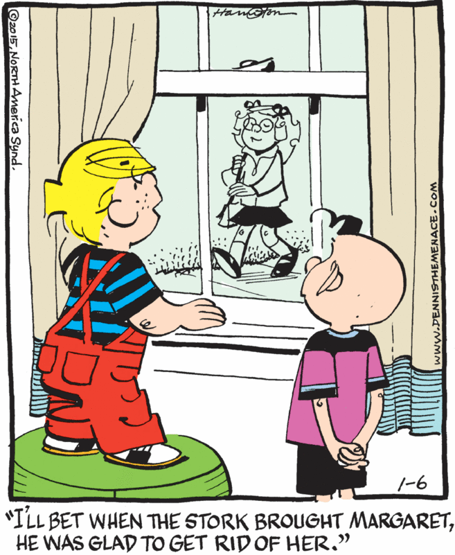 Organism OCR: 1-6 "ILL BET WHEN THE STORK BROUGHT MARGARETHE WAS GLAD TO GET RIDOF HER." ©2015NORTH America Synd. www.DENNISTHEMENACE.COM 1-6 "ILL BET WHEN THE STORK BROUGHT MARGARETHE WAS GLAD TO GET RIDOF HER." ©2015NORTH America Synd. www.DENNISTHEMENACE.COM