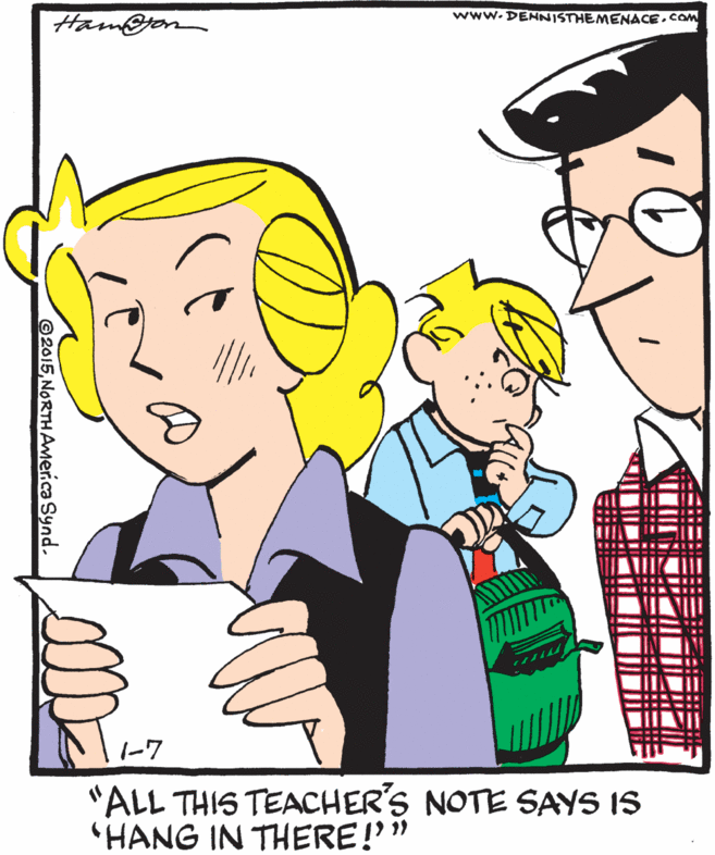 Pleased OCR: www.DENNISTHEMENACECOM Ham@jon 1-7 "ALL THIS TEACHER'S NOTE SAYS IS 'HANG IN THERE!'" ©2015NORTHAmer.ca Synd. www.DENNISTHEMENACECOM Ham@jon 1-7 "ALL THIS TEACHER'S NOTE SAYS IS 'HANG IN THERE!'" ©2015NORTHAmer.ca Synd.